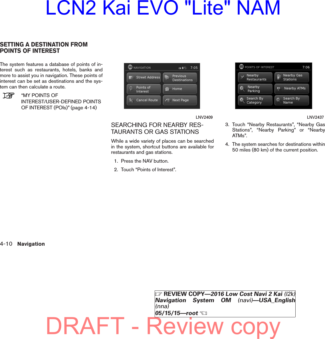 The system features a database of points of in-terest such as restaurants, hotels, banks andmore to assist you in navigation. These points ofinterest can be set as destinations and the sys-tem can then calculate a route.“MY POINTS OFINTEREST/USER-DEFINED POINTSOF INTEREST (POIs)” (page 4-14)SEARCHING FOR NEARBY RES-TAURANTS OR GAS STATIONSWhile a wide variety of places can be searchedin the system, shortcut buttons are available forrestaurants and gas stations.1. Press the NAV button.2. Touch “Points of Interest”.3. Touch “Nearby Restaurants”, “Nearby GasStations”, “Nearby Parking” or “NearbyATMs”.4. The system searches for destinations within50 miles (80 km) of the current position.LNV2409 LNV2437SETTING A DESTINATION FROMPOINTS OF INTEREST4-10 Navigation੬REVIEW COPY—2016 Low Cost Navi 2 Kai (l2k)Navigation System OM (navi)—USA_English(nna)05/15/15—root੭DRAFT - Review copyLCN2 Kai EVO &quot;Lite&quot; NAM