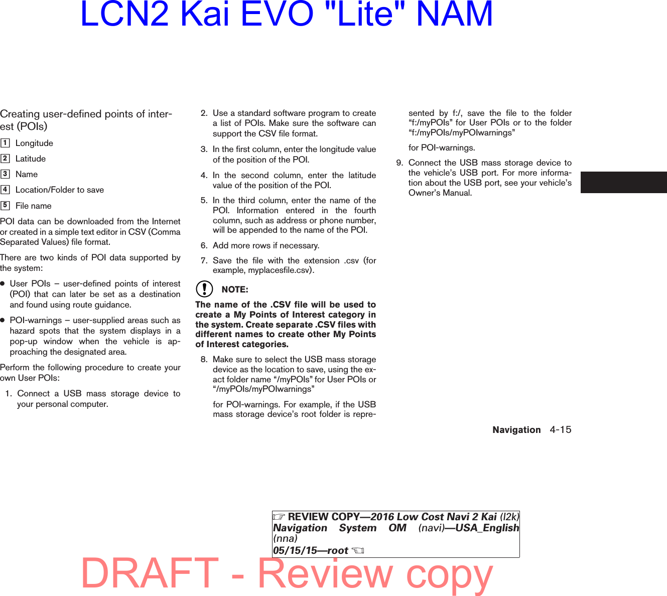 Creating user-defined points of inter-est (POIs)ᮀ1Longitudeᮀ2Latitudeᮀ3Nameᮀ4Location/Folder to saveᮀ5File namePOI data can be downloaded from the Internetor created in a simple text editor in CSV (CommaSeparated Values) file format.There are two kinds of POI data supported bythe system:●User POIs – user-defined points of interest(POI) that can later be set as a destinationand found using route guidance.●POI-warnings – user-supplied areas such ashazard spots that the system displays in apop-up window when the vehicle is ap-proaching the designated area.Perform the following procedure to create yourown User POIs:1. Connect a USB mass storage device toyour personal computer.2. Use a standard software program to createa list of POIs. Make sure the software cansupport the CSV file format.3. In the first column, enter the longitude valueof the position of the POI.4. In the second column, enter the latitudevalue of the position of the POI.5. In the third column, enter the name of thePOI. Information entered in the fourthcolumn, such as address or phone number,will be appended to the name of the POI.6. Add more rows if necessary.7. Save the file with the extension .csv (forexample, myplacesfile.csv).NOTE:The name of the .CSV file will be used tocreate a My Points of Interest category inthe system. Create separate .CSV files withdifferent names to create other My Pointsof Interest categories.8. Make sure to select the USB mass storagedevice as the location to save, using the ex-act folder name “/myPOIs” for User POIs or“/myPOIs/myPOIwarnings”for POI-warnings. For example, if the USBmass storage device’s root folder is repre-sented by f:/, save the file to the folder“f:/myPOIs” for User POIs or to the folder“f:/myPOIs/myPOIwarnings”for POI-warnings.9. Connect the USB mass storage device tothe vehicle’s USB port. For more informa-tion about the USB port, see your vehicle’sOwner’s Manual.Navigation 4-15੬REVIEW COPY—2016 Low Cost Navi 2 Kai (l2k)Navigation System OM (navi)—USA_English(nna)05/15/15—root੭DRAFT - Review copyLCN2 Kai EVO &quot;Lite&quot; NAM