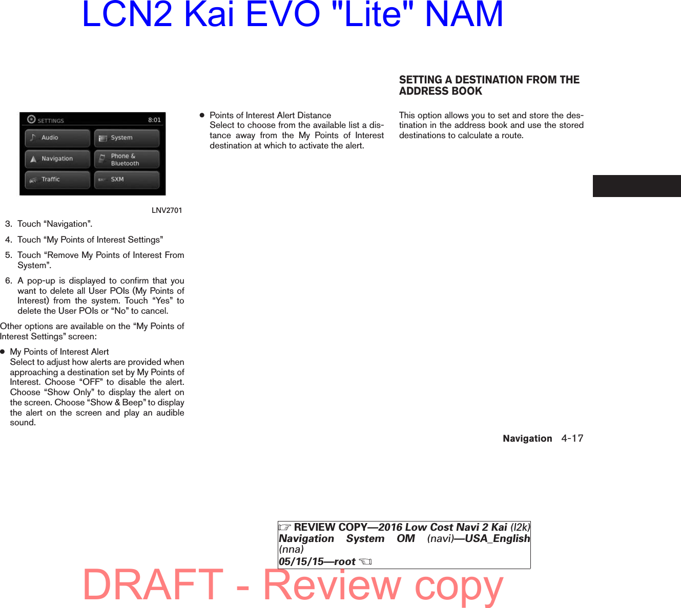 3. Touch “Navigation”.4. Touch “My Points of Interest Settings”5. Touch “Remove My Points of Interest FromSystem”.6. A pop-up is displayed to confirm that youwant to delete all User POIs (My Points ofInterest) from the system. Touch “Yes” todelete the User POIs or “No” to cancel.Other options are available on the “My Points ofInterest Settings” screen:●My Points of Interest AlertSelect to adjust how alerts are provided whenapproaching a destination set by My Points ofInterest. Choose “OFF” to disable the alert.Choose “Show Only” to display the alert onthe screen. Choose “Show &amp; Beep” to displaythe alert on the screen and play an audiblesound.●Points of Interest Alert DistanceSelect to choose from the available list a dis-tance away from the My Points of Interestdestination at which to activate the alert.This option allows you to set and store the des-tination in the address book and use the storeddestinations to calculate a route.LNV2701SETTING A DESTINATION FROM THEADDRESS BOOKNavigation 4-17੬REVIEW COPY—2016 Low Cost Navi 2 Kai (l2k)Navigation System OM (navi)—USA_English(nna)05/15/15—root੭DRAFT - Review copyLCN2 Kai EVO &quot;Lite&quot; NAM