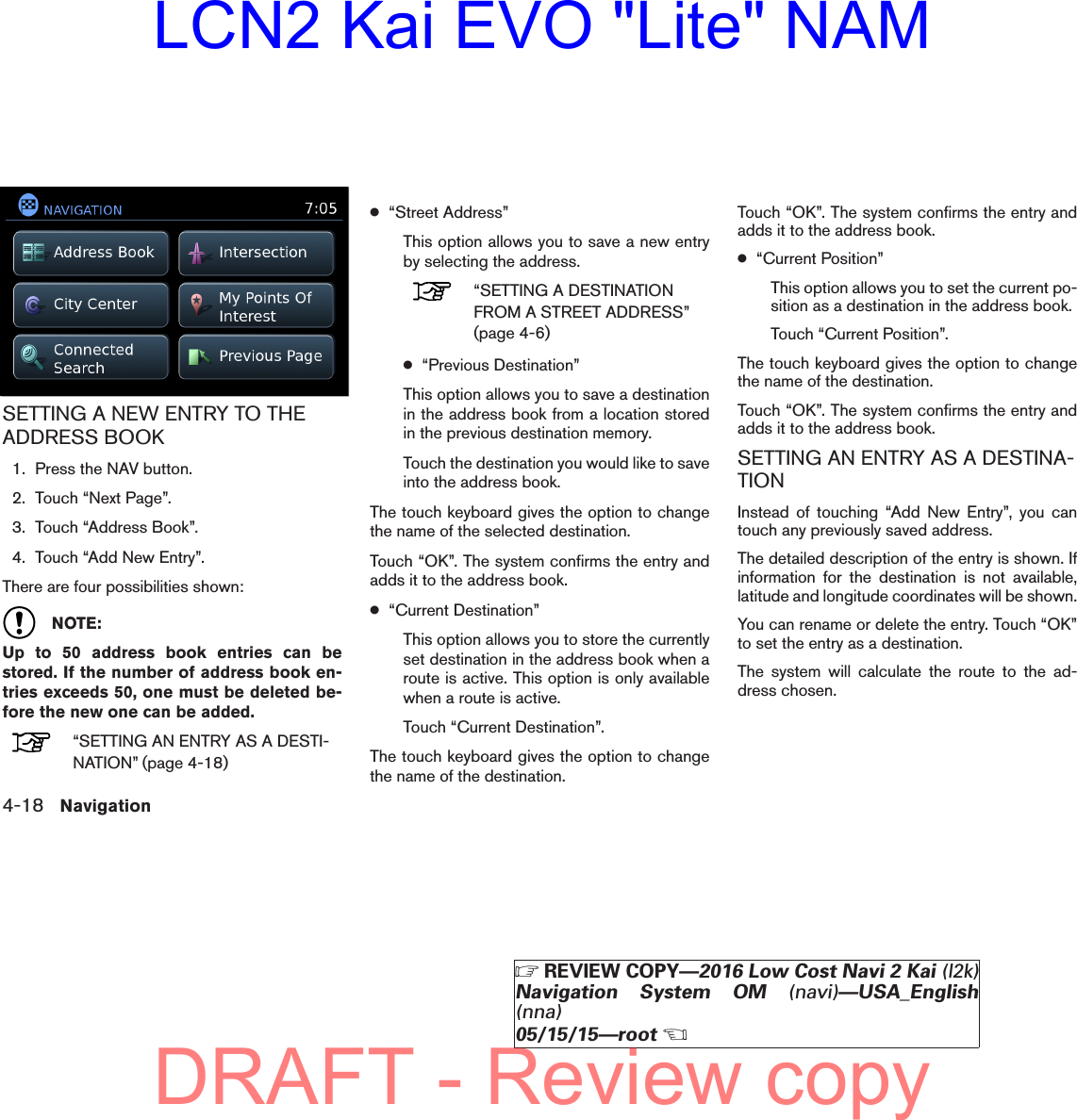 SETTING A NEW ENTRY TO THEADDRESS BOOK1. Press the NAV button.2. Touch “Next Page”.3. Touch “Address Book”.4. Touch “Add New Entry”.There are four possibilities shown:NOTE:Up to 50 address book entries can bestored. If the number of address book en-tries exceeds 50, one must be deleted be-fore the new one can be added.“SETTING AN ENTRY AS A DESTI-NATION” (page 4-18)●“Street Address”This option allows you to save a new entryby selecting the address.“SETTING A DESTINATIONFROM A STREET ADDRESS”(page 4-6)●“Previous Destination”This option allows you to save a destinationin the address book from a location storedin the previous destination memory.Touch the destination you would like to saveinto the address book.The touch keyboard gives the option to changethe name of the selected destination.Touch “OK”. The system confirms the entry andadds it to the address book.●“Current Destination”This option allows you to store the currentlyset destination in the address book when aroute is active. This option is only availablewhen a route is active.Touch “Current Destination”.The touch keyboard gives the option to changethe name of the destination.Touch “OK”. The system confirms the entry andadds it to the address book.●“Current Position”This option allows you to set the current po-sition as a destination in the address book.Touch “Current Position”.The touch keyboard gives the option to changethe name of the destination.Touch “OK”. The system confirms the entry andadds it to the address book.SETTING AN ENTRY AS A DESTINA-TIONInstead of touching “Add New Entry”, you cantouch any previously saved address.The detailed description of the entry is shown. Ifinformation for the destination is not available,latitude and longitude coordinates will be shown.You can rename or delete the entry. Touch “OK”to set the entry as a destination.The system will calculate the route to the ad-dress chosen.lnv2703LNV27034-18 Navigation੬REVIEW COPY—2016 Low Cost Navi 2 Kai (l2k)Navigation System OM (navi)—USA_English(nna)05/15/15—root੭DRAFT - Review copyLCN2 Kai EVO &quot;Lite&quot; NAM