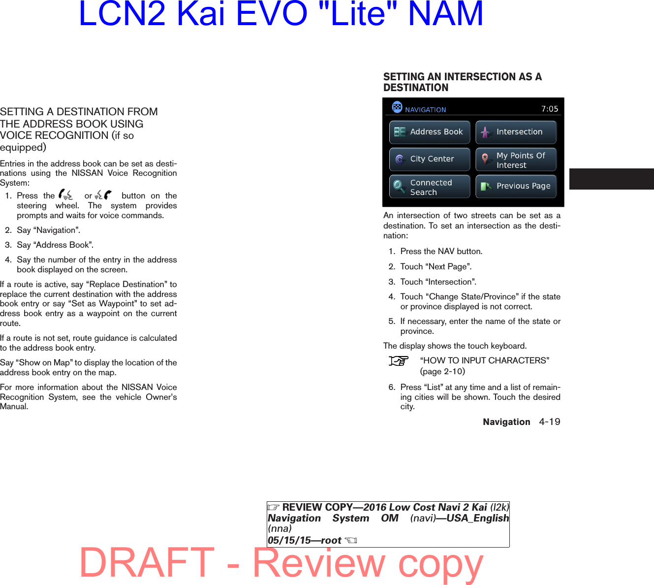 SETTING A DESTINATION FROMTHE ADDRESS BOOK USINGVOICE RECOGNITION (if soequipped)Entries in the address book can be set as desti-nations using the NISSAN Voice RecognitionSystem:1. Press the or button on thesteering wheel. The system providesprompts and waits for voice commands.2. Say “Navigation”.3. Say “Address Book”.4. Say the number of the entry in the addressbook displayed on the screen.If a route is active, say “Replace Destination” toreplace the current destination with the addressbook entry or say “Set as Waypoint” to set ad-dress book entry as a waypoint on the currentroute.If a route is not set, route guidance is calculatedto the address book entry.Say “Show on Map” to display the location of theaddress book entry on the map.For more information about the NISSAN VoiceRecognition System, see the vehicle Owner’sManual.An intersection of two streets can be set as adestination. To set an intersection as the desti-nation:1. Press the NAV button.2. Touch “Next Page”.3. Touch “Intersection”.4. Touch “Change State/Province” if the stateor province displayed is not correct.5. If necessary, enter the name of the state orprovince.The display shows the touch keyboard.“HOW TO INPUT CHARACTERS”(page 2-10)6. Press “List” at any time and a list of remain-ing cities will be shown. Touch the desiredcity.lnv2703LNV2703SETTING AN INTERSECTION AS ADESTINATIONNavigation 4-19੬REVIEW COPY—2016 Low Cost Navi 2 Kai (l2k)Navigation System OM (navi)—USA_English(nna)05/15/15—root੭DRAFT - Review copyLCN2 Kai EVO &quot;Lite&quot; NAM