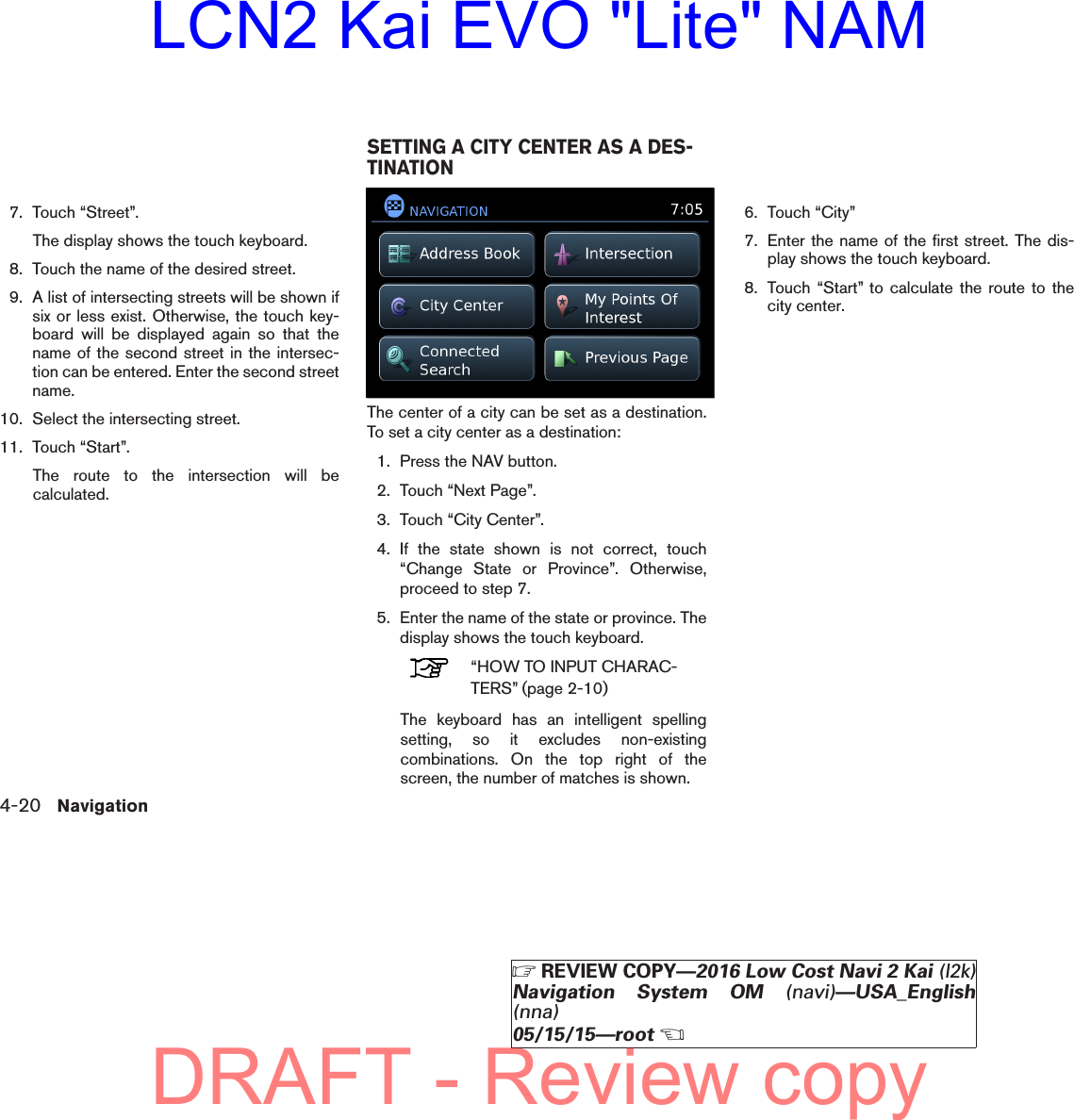 7. Touch “Street”.The display shows the touch keyboard.8. Touch the name of the desired street.9. A list of intersecting streets will be shown ifsix or less exist. Otherwise, the touch key-board will be displayed again so that thename of the second street in the intersec-tion can be entered. Enter the second streetname.10. Select the intersecting street.11. Touch “Start”.The route to the intersection will becalculated.The center of a city can be set as a destination.To set a city center as a destination:1. Press the NAV button.2. Touch “Next Page”.3. Touch “City Center”.4. If the state shown is not correct, touch“Change State or Province”. Otherwise,proceed to step 7.5. Enter the name of the state or province. Thedisplay shows the touch keyboard.“HOW TO INPUT CHARAC-TERS” (page 2-10)The keyboard has an intelligent spellingsetting, so it excludes non-existingcombinations. On the top right of thescreen, the number of matches is shown.6. Touch “City”7. Enter the name of the first street. The dis-play shows the touch keyboard.8. Touch “Start” to calculate the route to thecity center.lnv2703LNV2703SETTING A CITY CENTER AS A DES-TINATION4-20 Navigation੬REVIEW COPY—2016 Low Cost Navi 2 Kai (l2k)Navigation System OM (navi)—USA_English(nna)05/15/15—root੭DRAFT - Review copyLCN2 Kai EVO &quot;Lite&quot; NAM