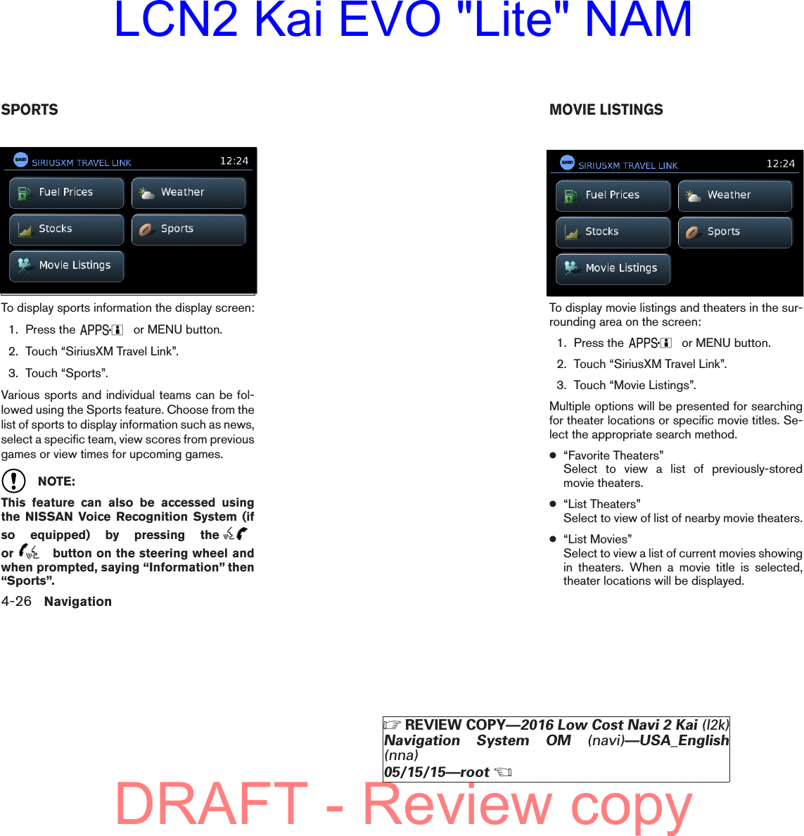 To display sports information the display screen:1. Press the or MENU button.2. Touch “SiriusXM Travel Link”.3. Touch “Sports”.Various sports and individual teams can be fol-lowed using the Sports feature. Choose from thelist of sports to display information such as news,select a specific team, view scores from previousgames or view times for upcoming games.NOTE:This feature can also be accessed usingthe NISSAN Voice Recognition System (ifso equipped) by pressing theor button on the steering wheel andwhen prompted, saying “Information” then“Sports”.To display movie listings and theaters in the sur-rounding area on the screen:1. Press the or MENU button.2. Touch “SiriusXM Travel Link”.3. Touch “Movie Listings”.Multiple options will be presented for searchingfor theater locations or specific movie titles. Se-lect the appropriate search method.●“Favorite Theaters”Select to view a list of previously-storedmovie theaters.●“List Theaters”Select to view of list of nearby movie theaters.●“List Movies”Select to view a list of current movies showingin theaters. When a movie title is selected,theater locations will be displayed.lnv2705LNV2705lnv2705LNV2705SPORTS MOVIE LISTINGS4-26 Navigation੬REVIEW COPY—2016 Low Cost Navi 2 Kai (l2k)Navigation System OM (navi)—USA_English(nna)05/15/15—root੭DRAFT - Review copyLCN2 Kai EVO &quot;Lite&quot; NAM