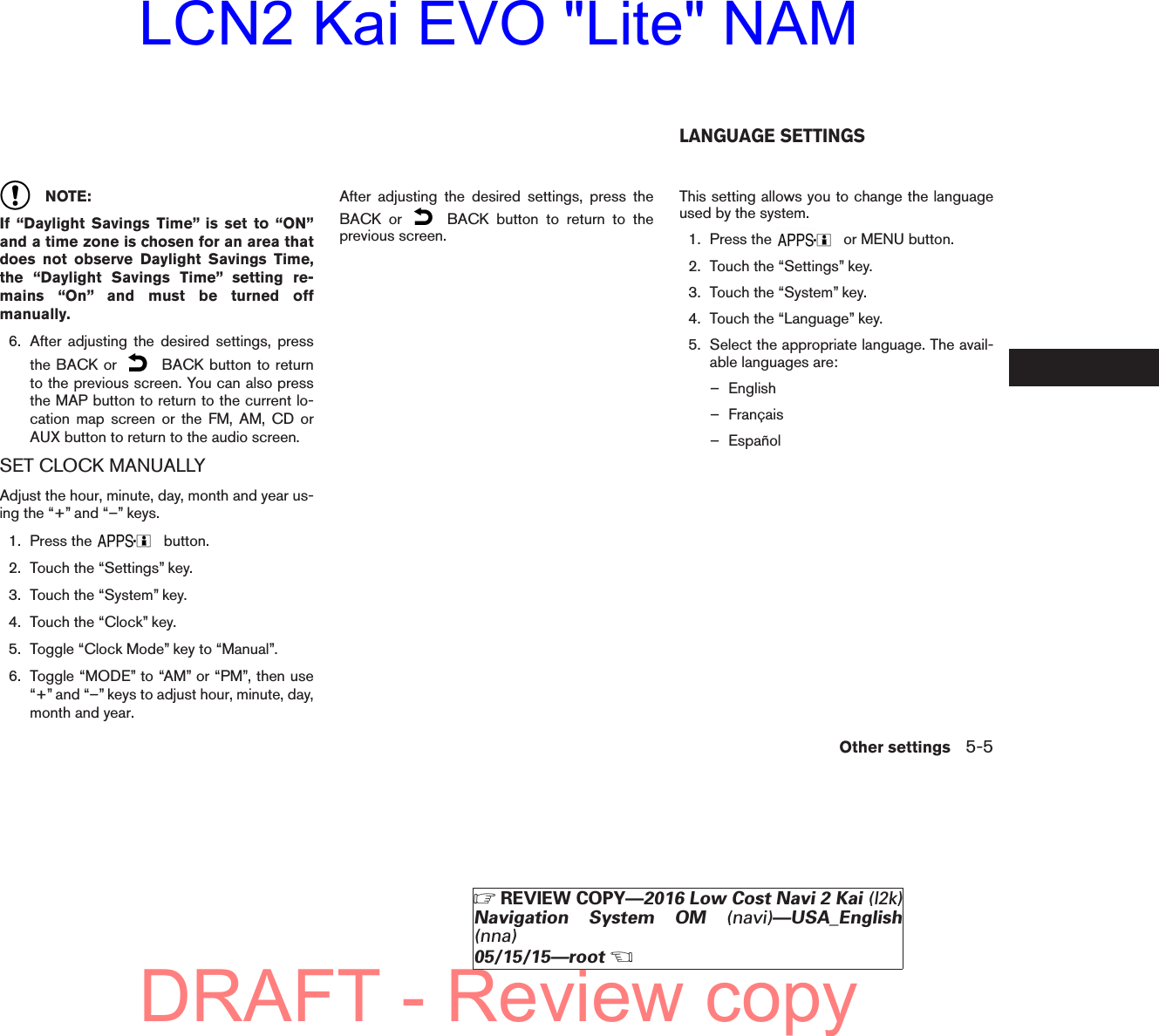 NOTE:If “Daylight Savings Time” is set to “ON”and a time zone is chosen for an area thatdoes not observe Daylight Savings Time,the “Daylight Savings Time” setting re-mains “On” and must be turned offmanually.6. After adjusting the desired settings, pressthe BACK or BACK button to returnto the previous screen. You can also pressthe MAP button to return to the current lo-cation map screen or the FM, AM, CD orAUX button to return to the audio screen.SET CLOCK MANUALLYAdjust the hour, minute, day, month and year us-ing the “+” and “–” keys.1. Press the button.2. Touch the “Settings” key.3. Touch the “System” key.4. Touch the “Clock” key.5. Toggle “Clock Mode” key to “Manual”.6. Toggle “MODE” to “AM” or “PM”, then use“+” and “–” keys to adjust hour, minute, day,month and year.After adjusting the desired settings, press theBACK or BACK button to return to theprevious screen.This setting allows you to change the languageused by the system.1. Press the or MENU button.2. Touch the “Settings” key.3. Touch the “System” key.4. Touch the “Language” key.5. Select the appropriate language. The avail-able languages are:– English– Français– EspañolLANGUAGE SETTINGSOther settings 5-5੬REVIEW COPY—2016 Low Cost Navi 2 Kai (l2k)Navigation System OM (navi)—USA_English(nna)05/15/15—root੭DRAFT - Review copyLCN2 Kai EVO &quot;Lite&quot; NAM