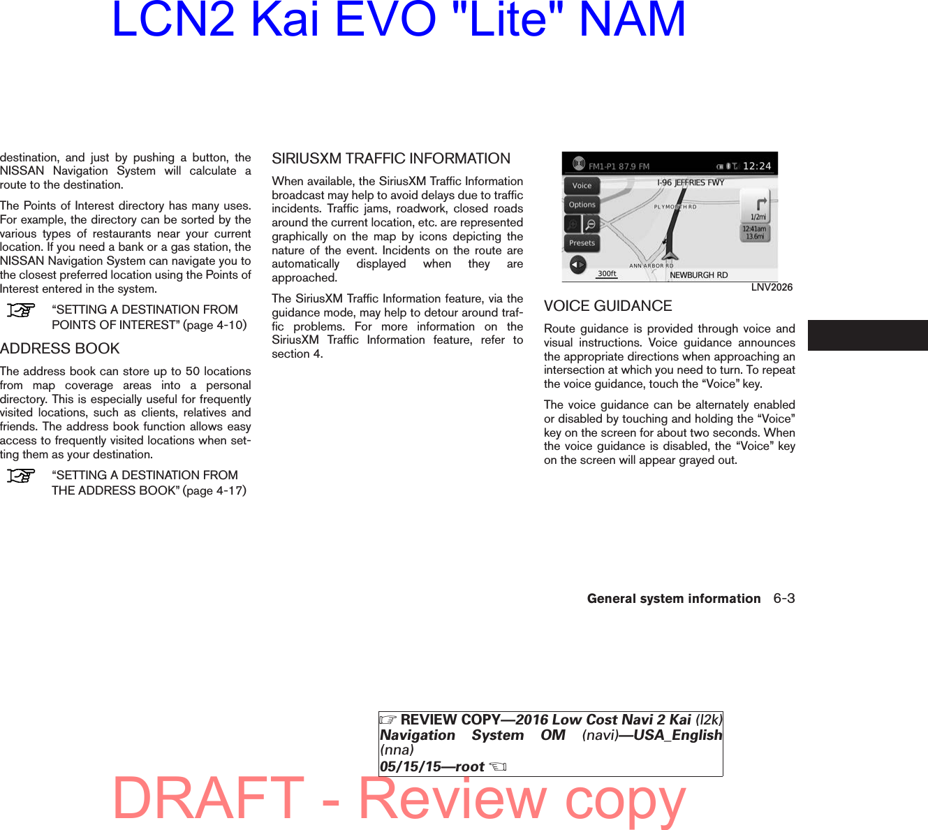 destination, and just by pushing a button, theNISSAN Navigation System will calculate aroute to the destination.The Points of Interest directory has many uses.For example, the directory can be sorted by thevarious types of restaurants near your currentlocation. If you need a bank or a gas station, theNISSAN Navigation System can navigate you tothe closest preferred location using the Points ofInterest entered in the system.“SETTING A DESTINATION FROMPOINTS OF INTEREST” (page 4-10)ADDRESS BOOKThe address book can store up to 50 locationsfrom map coverage areas into a personaldirectory. This is especially useful for frequentlyvisited locations, such as clients, relatives andfriends. The address book function allows easyaccess to frequently visited locations when set-ting them as your destination.“SETTING A DESTINATION FROMTHE ADDRESS BOOK” (page 4-17)SIRIUSXM TRAFFIC INFORMATIONWhen available, the SiriusXM Traffic Informationbroadcast may help to avoid delays due to trafficincidents. Traffic jams, roadwork, closed roadsaround the current location, etc. are representedgraphically on the map by icons depicting thenature of the event. Incidents on the route areautomatically displayed when they areapproached.The SiriusXM Traffic Information feature, via theguidance mode, may help to detour around traf-fic problems. For more information on theSiriusXM Traffic Information feature, refer tosection 4.VOICE GUIDANCERoute guidance is provided through voice andvisual instructions. Voice guidance announcesthe appropriate directions when approaching anintersection at which you need to turn. To repeatthe voice guidance, touch the “Voice” key.The voice guidance can be alternately enabledor disabled by touching and holding the “Voice”key on the screen for about two seconds. Whenthe voice guidance is disabled, the “Voice” keyon the screen will appear grayed out.LNV2026General system information 6-3੬REVIEW COPY—2016 Low Cost Navi 2 Kai (l2k)Navigation System OM (navi)—USA_English(nna)05/15/15—root੭DRAFT - Review copyLCN2 Kai EVO &quot;Lite&quot; NAM