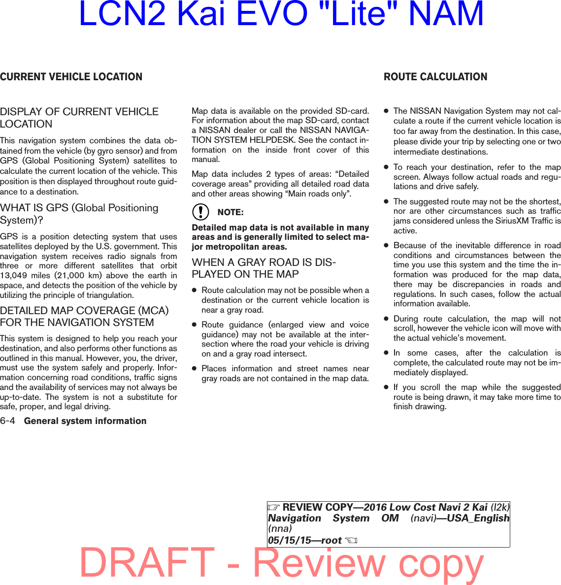 DISPLAY OF CURRENT VEHICLELOCATIONThis navigation system combines the data ob-tained from the vehicle (by gyro sensor) and fromGPS (Global Positioning System) satellites tocalculate the current location of the vehicle. Thisposition is then displayed throughout route guid-ance to a destination.WHAT IS GPS (Global PositioningSystem)?GPS is a position detecting system that usessatellites deployed by the U.S. government. Thisnavigation system receives radio signals fromthree or more different satellites that orbit13,049 miles (21,000 km) above the earth inspace, and detects the position of the vehicle byutilizing the principle of triangulation.DETAILED MAP COVERAGE (MCA)FOR THE NAVIGATION SYSTEMThis system is designed to help you reach yourdestination, and also performs other functions asoutlined in this manual. However, you, the driver,must use the system safely and properly. Infor-mation concerning road conditions, traffic signsand the availability of services may not always beup-to-date. The system is not a substitute forsafe, proper, and legal driving.Map data is available on the provided SD-card.For information about the map SD-card, contacta NISSAN dealer or call the NISSAN NAVIGA-TION SYSTEM HELPDESK. See the contact in-formation on the inside front cover of thismanual.Map data includes 2 types of areas: “Detailedcoverage areas” providing all detailed road dataand other areas showing “Main roads only”.NOTE:Detailed map data is not available in manyareas and is generally limited to select ma-jor metropolitan areas.WHEN A GRAY ROAD IS DIS-PLAYED ON THE MAP●Route calculation may not be possible when adestination or the current vehicle location isnear a gray road.●Route guidance (enlarged view and voiceguidance) may not be available at the inter-section where the road your vehicle is drivingon and a gray road intersect.●Places information and street names neargray roads are not contained in the map data.●The NISSAN Navigation System may not cal-culate a route if the current vehicle location istoo far away from the destination. In this case,please divide your trip by selecting one or twointermediate destinations.●To reach your destination, refer to the mapscreen. Always follow actual roads and regu-lations and drive safely.●The suggested route may not be the shortest,nor are other circumstances such as trafficjams considered unless the SiriusXM Traffic isactive.●Because of the inevitable difference in roadconditions and circumstances between thetime you use this system and the time the in-formation was produced for the map data,there may be discrepancies in roads andregulations. In such cases, follow the actualinformation available.●During route calculation, the map will notscroll, however the vehicle icon will move withthe actual vehicle’s movement.●In some cases, after the calculation iscomplete, the calculated route may not be im-mediately displayed.●If you scroll the map while the suggestedroute is being drawn, it may take more time tofinish drawing.CURRENT VEHICLE LOCATION ROUTE CALCULATION6-4 General system information੬REVIEW COPY—2016 Low Cost Navi 2 Kai (l2k)Navigation System OM (navi)—USA_English(nna)05/15/15—root੭DRAFT - Review copyLCN2 Kai EVO &quot;Lite&quot; NAM
