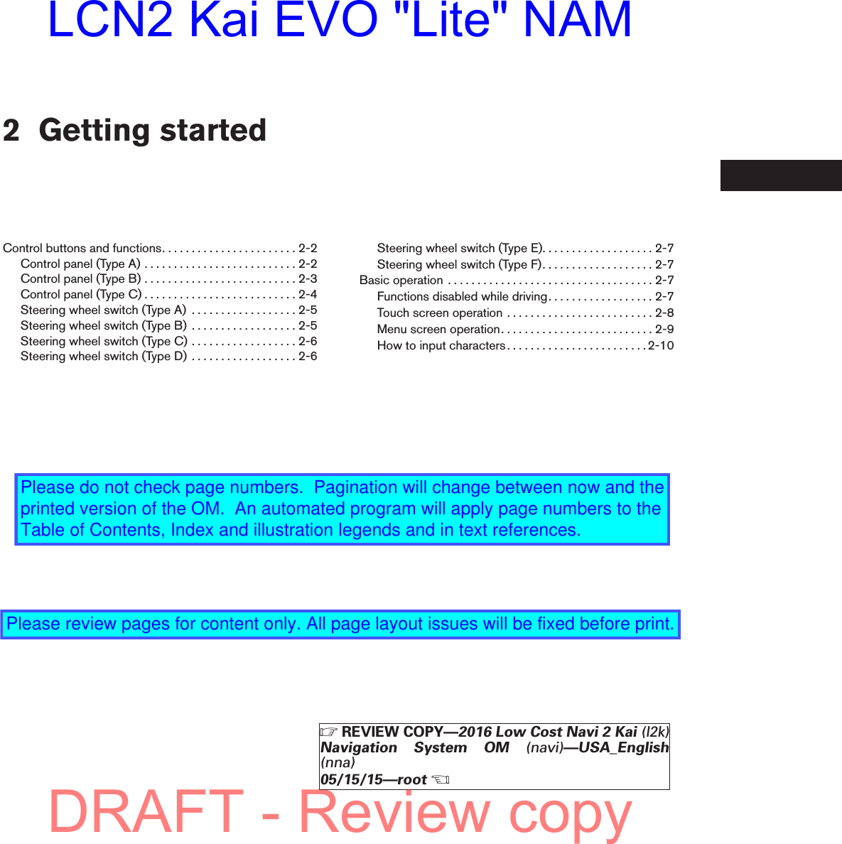 2 Getting startedControl buttons and functions. . . . . . . . . . . . . . . . . . . . . . . 2-2Controlpanel(TypeA)..........................2-2Controlpanel(TypeB)..........................2-3Controlpanel(TypeC)..........................2-4Steering wheel switch (Type A) . . . . . . . . . . . . . . . . . . 2-5Steering wheel switch (Type B) . . . . . . . . . . . . . . . . . . 2-5Steering wheel switch (Type C) . . . . . . . . . . . . . . . . . . 2-6Steering wheel switch (Type D) . . . . . . . . . . . . . . . . . . 2-6Steering wheel switch (Type E). . . . . . . . . . . . . . . . . . . 2-7Steering wheel switch (Type F). . . . . . . . . . . . . . . . . . . 2-7Basicoperation ...................................2-7Functions disabled while driving. . . . . . . . . . . . . . . . . . 2-7Touch screen operation . . . . . . . . . . . . . . . . . . . . . . . . . 2-8Menuscreenoperation..........................2-9How to input characters . . . . . . . . . . . . . . . . . . . . . . . . 2-10੬REVIEW COPY—2016 Low Cost Navi 2 Kai (l2k)Navigation System OM (navi)—USA_English(nna)05/15/15—root੭DRAFT - Review copyLCN2 Kai EVO &quot;Lite&quot; NAMPlease do not check page numbers.  Pagination will change between now and the printed version of the OM.  An automated program will apply page numbers to the Table of Contents, Index and illustration legends and in text references.Please review pages for content only. All page layout issues will be fixed before print.