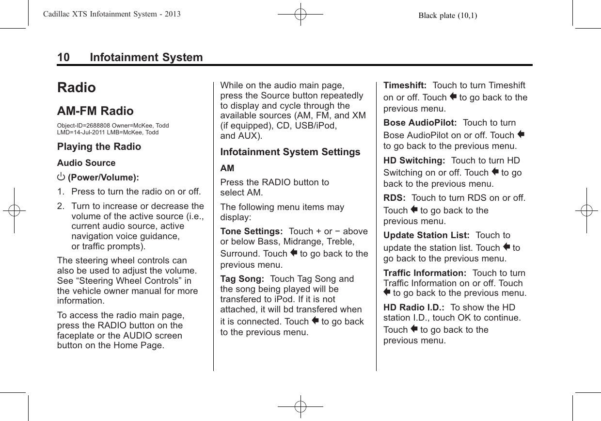 Black plate (10,1)Cadillac XTS Infotainment System - 201310 Infotainment SystemRadioAM-FM RadioObject-ID=2688808 Owner=McKee, ToddLMD=14-Jul-2011 LMB=McKee, ToddPlaying the RadioAudio SourceO(Power/Volume):1. Press to turn the radio on or off.2. Turn to increase or decrease thevolume of the active source (i.e.,current audio source, activenavigation voice guidance,or traffic prompts).The steering wheel controls canalso be used to adjust the volume.See “Steering Wheel Controls”inthe vehicle owner manual for moreinformation.To access the radio main page,press the RADIO button on thefaceplate or the AUDIO screenbutton on the Home Page.While on the audio main page,press the Source button repeatedlyto display and cycle through theavailable sources (AM, FM, and XM(if equipped), CD, USB/iPod,and AUX).Infotainment System SettingsAMPress the RADIO button toselect AM.The following menu items maydisplay:Tone Settings: Touch + or −aboveor below Bass, Midrange, Treble,Surround. Touch }to go back to theprevious menu.Tag Song: Touch Tag Song andthe song being played will betransfered to iPod. If it is notattached, it will bd transfered whenit is connected. Touch }to go backto the previous menu.Timeshift: Touch to turn Timeshifton or off. Touch }to go back to theprevious menu.Bose AudioPilot: Touch to turnBose AudioPilot on or off. Touch }to go back to the previous menu.HD Switching: Touch to turn HDSwitching on or off. Touch }to goback to the previous menu.RDS: Touch to turn RDS on or off.Touch }to go back to theprevious menu.Update Station List: Touch toupdate the station list. Touch }togo back to the previous menu.Traffic Information: Touch to turnTraffic Information on or off. Touch}to go back to the previous menu.HD Radio I.D.: To show the HDstation I.D., touch OK to continue.Touch }to go back to theprevious menu.