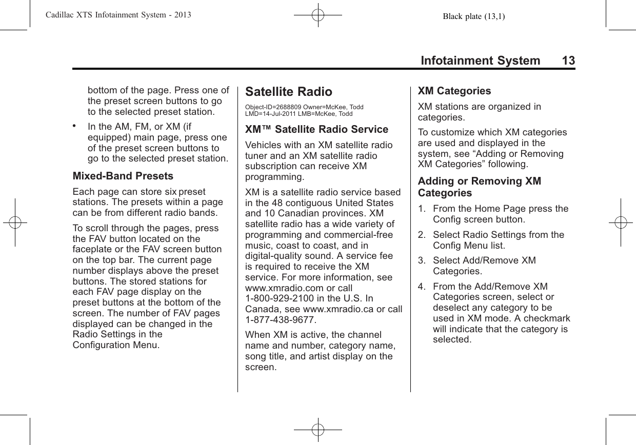 Black plate (13,1)Cadillac XTS Infotainment System - 2013Infotainment System 13bottom of the page. Press one ofthe preset screen buttons to goto the selected preset station..In the AM, FM, or XM (ifequipped) main page, press oneof the preset screen buttons togo to the selected preset station.Mixed-Band PresetsEach page can store six presetstations. The presets within a pagecan be from different radio bands.To scroll through the pages, pressthe FAV button located on thefaceplate or the FAV screen buttonon the top bar. The current pagenumber displays above the presetbuttons. The stored stations foreach FAV page display on thepreset buttons at the bottom of thescreen. The number of FAV pagesdisplayed can be changed in theRadio Settings in theConfiguration Menu.Satellite RadioObject-ID=2688809 Owner=McKee, ToddLMD=14-Jul-2011 LMB=McKee, ToddXM™Satellite Radio ServiceVehicles with an XM satellite radiotuner and an XM satellite radiosubscription can receive XMprogramming.XM is a satellite radio service basedin the 48 contiguous United Statesand 10 Canadian provinces. XMsatellite radio has a wide variety ofprogramming and commercial-freemusic, coast to coast, and indigital-quality sound. A service feeis required to receive the XMservice. For more information, seewww.xmradio.com or call1-800-929-2100 in the U.S. InCanada, see www.xmradio.ca or call1-877-438-9677.When XM is active, the channelname and number, category name,song title, and artist display on thescreen.XM CategoriesXM stations are organized incategories.To customize which XM categoriesare used and displayed in thesystem, see “Adding or RemovingXM Categories”following.Adding or Removing XMCategories1. From the Home Page press theConfig screen button.2. Select Radio Settings from theConfig Menu list.3. Select Add/Remove XMCategories.4. From the Add/Remove XMCategories screen, select ordeselect any category to beused in XM mode. A checkmarkwill indicate that the category isselected.