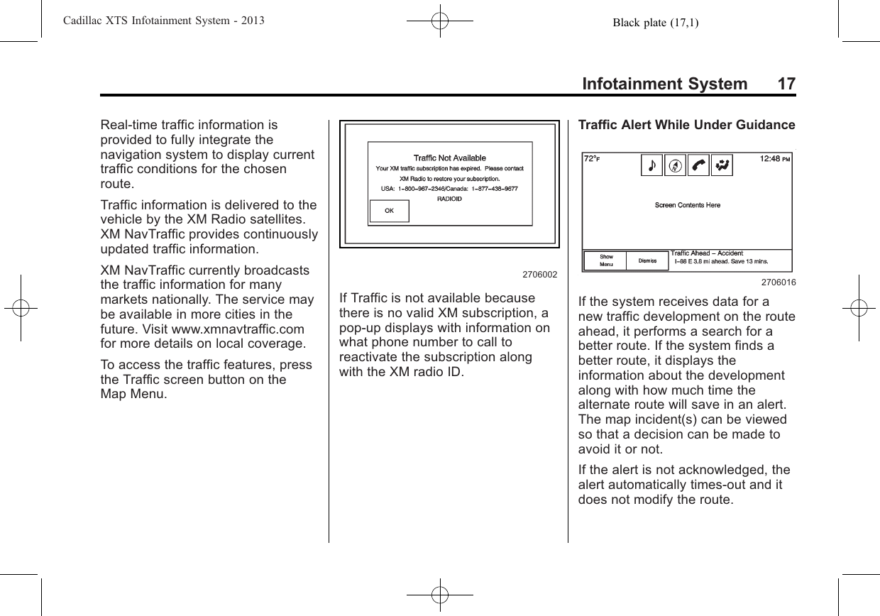 Black plate (17,1)Cadillac XTS Infotainment System - 2013Infotainment System 17Real-time traffic information isprovided to fully integrate thenavigation system to display currenttraffic conditions for the chosenroute.Traffic information is delivered to thevehicle by the XM Radio satellites.XM NavTraffic provides continuouslyupdated traffic information.XM NavTraffic currently broadcaststhe traffic information for manymarkets nationally. The service maybe available in more cities in thefuture. Visit www.xmnavtraffic.comfor more details on local coverage.To access the traffic features, pressthe Traffic screen button on theMap Menu.2706002If Traffic is not available becausethere is no valid XM subscription, apop-up displays with information onwhat phone number to call toreactivate the subscription alongwith the XM radio ID.Traffic Alert While Under Guidance2706016If the system receives data for anew traffic development on the routeahead, it performs a search for abetter route. If the system finds abetter route, it displays theinformation about the developmentalong with how much time thealternate route will save in an alert.The map incident(s) can be viewedso that a decision can be made toavoid it or not.If the alert is not acknowledged, thealert automatically times-out and itdoes not modify the route.