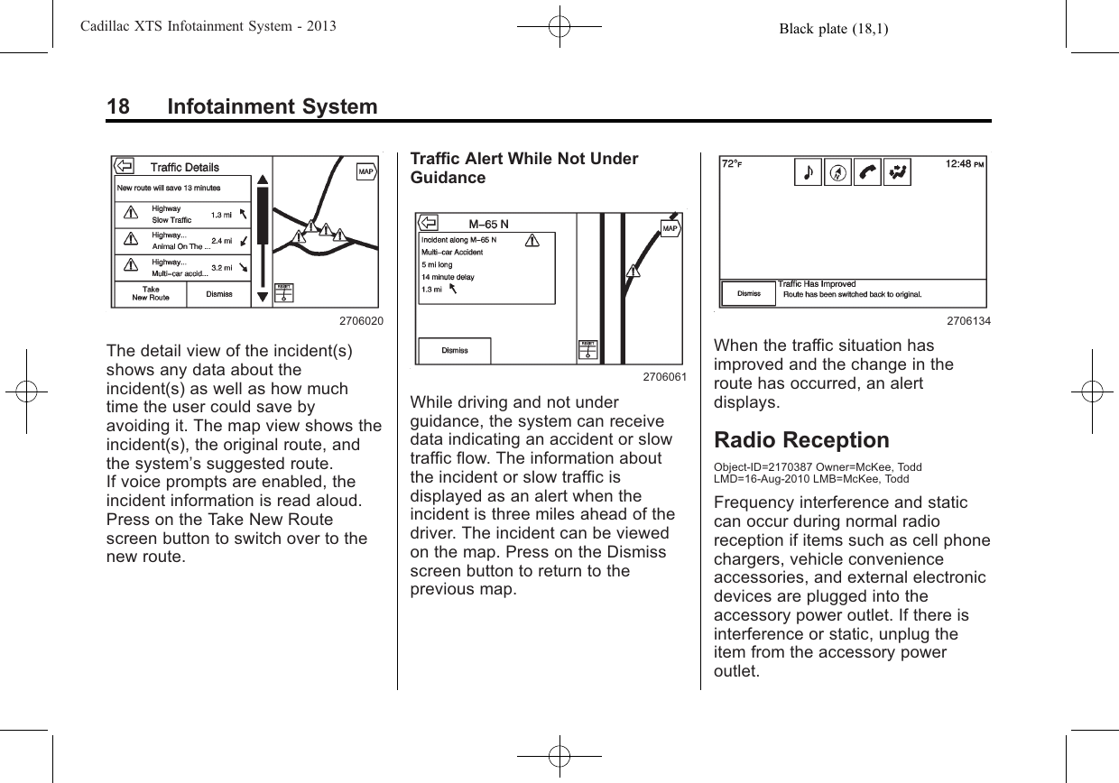 Black plate (18,1)Cadillac XTS Infotainment System - 201318 Infotainment System2706020The detail view of the incident(s)shows any data about theincident(s) as well as how muchtime the user could save byavoiding it. The map view shows theincident(s), the original route, andthe system’s suggested route.If voice prompts are enabled, theincident information is read aloud.Press on the Take New Routescreen button to switch over to thenew route.Traffic Alert While Not UnderGuidance2706061While driving and not underguidance, the system can receivedata indicating an accident or slowtraffic flow. The information aboutthe incident or slow traffic isdisplayed as an alert when theincident is three miles ahead of thedriver. The incident can be viewedon the map. Press on the Dismissscreen button to return to theprevious map.2706134When the traffic situation hasimproved and the change in theroute has occurred, an alertdisplays.Radio ReceptionObject-ID=2170387 Owner=McKee, ToddLMD=16-Aug-2010 LMB=McKee, ToddFrequency interference and staticcan occur during normal radioreception if items such as cell phonechargers, vehicle convenienceaccessories, and external electronicdevices are plugged into theaccessory power outlet. If there isinterference or static, unplug theitem from the accessory poweroutlet.