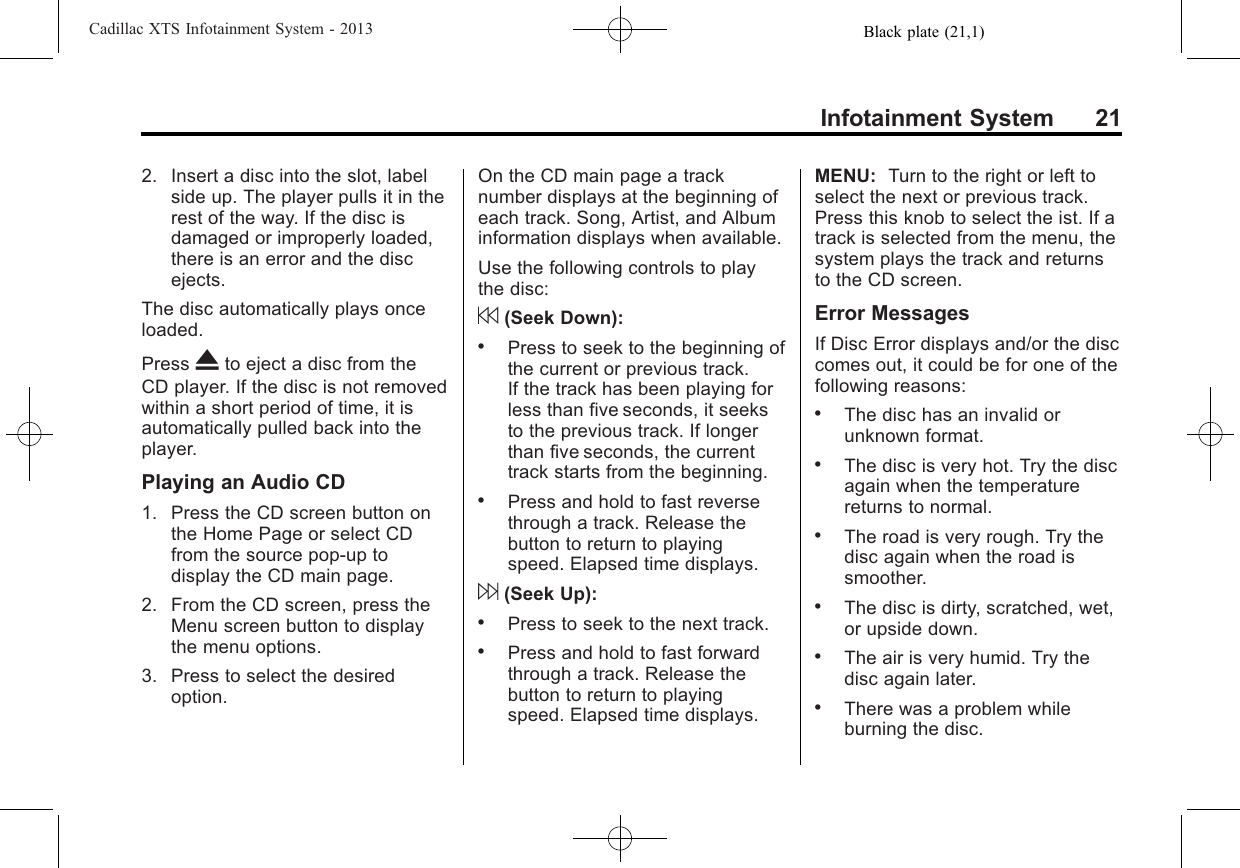 Black plate (21,1)Cadillac XTS Infotainment System - 2013Infotainment System 212. Insert a disc into the slot, labelside up. The player pulls it in therest of the way. If the disc isdamaged or improperly loaded,there is an error and the discejects.The disc automatically plays onceloaded.Press Xto eject a disc from theCD player. If the disc is not removedwithin a short period of time, it isautomatically pulled back into theplayer.Playing an Audio CD1. Press the CD screen button onthe Home Page or select CDfrom the source pop-up todisplay the CD main page.2. From the CD screen, press theMenu screen button to displaythe menu options.3. Press to select the desiredoption.On the CD main page a tracknumber displays at the beginning ofeach track. Song, Artist, and Albuminformation displays when available.Use the following controls to playthe disc:7(Seek Down):.Press to seek to the beginning ofthe current or previous track.If the track has been playing forless than five seconds, it seeksto the previous track. If longerthan five seconds, the currenttrack starts from the beginning..Press and hold to fast reversethrough a track. Release thebutton to return to playingspeed. Elapsed time displays.6(Seek Up):.Press to seek to the next track..Press and hold to fast forwardthrough a track. Release thebutton to return to playingspeed. Elapsed time displays.MENU: Turn to the right or left toselect the next or previous track.Press this knob to select the ist. If atrack is selected from the menu, thesystem plays the track and returnsto the CD screen.Error MessagesIf Disc Error displays and/or the disccomes out, it could be for one of thefollowing reasons:.The disc has an invalid orunknown format..The disc is very hot. Try the discagain when the temperaturereturns to normal..The road is very rough. Try thedisc again when the road issmoother..The disc is dirty, scratched, wet,or upside down..The air is very humid. Try thedisc again later..There was a problem whileburning the disc.