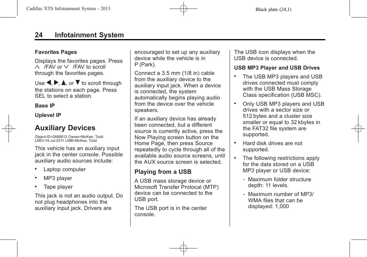 Black plate (24,1)Cadillac XTS Infotainment System - 201324 Infotainment SystemFavorites PagesDisplays the favorites pages. Press«/FAV or ª/FAV to scrollthrough the favorites pages.Use q,r,Q, or Rto scroll throughthe stations on each page. PressSEL to select a station.Base IPUplevel IPAuxiliary DevicesObject-ID=2688812 Owner=McKee, ToddLMD=14-Jul-2011 LMB=McKee, ToddThis vehicle has an auxiliary inputjack in the center console. Possibleauxiliary audio sources include:.Laptop computer.MP3 player.Tape playerThis jack is not an audio output. Donot plug headphones into theauxiliary input jack. Drivers areencouraged to set up any auxiliarydevice while the vehicle is inP (Park).Connect a 3.5 mm (1/8 in) cablefrom the auxiliary device to theauxiliary input jack. When a deviceis connected, the systemautomatically begins playing audiofrom the device over the vehiclespeakers.If an auxiliary device has alreadybeen connected, but a differentsource is currently active, press theNow Playing screen button on theHome Page, then press Sourcerepeatedly to cycle through all of theavailable audio source screens, untilthe AUX source screen is selected.Playing from a USBA USB mass storage device orMicrosoft Transfer Protocal (MTP)device can be connected to theUSB port.The USB port is in the centerconsole.The USB icon displays when theUSB device is connected.USB MP3 Player and USB Drives.The USB MP3 players and USBdrives connected must complywith the USB Mass StorageClass specification (USB MSC)..Only USB MP3 players and USBdrives with a sector size or512 bytes and a cluster sizesmaller or equal to 32 kbytes inthe FAT32 file system aresupported..Hard disk drives are notsupported..The following restrictions applyfor the data stored on a USBMP3 player or USB device:‐Maximum folder structuredepth: 11 levels.‐Maximum number of MP3/WMA files that can bedisplayed: 1,000