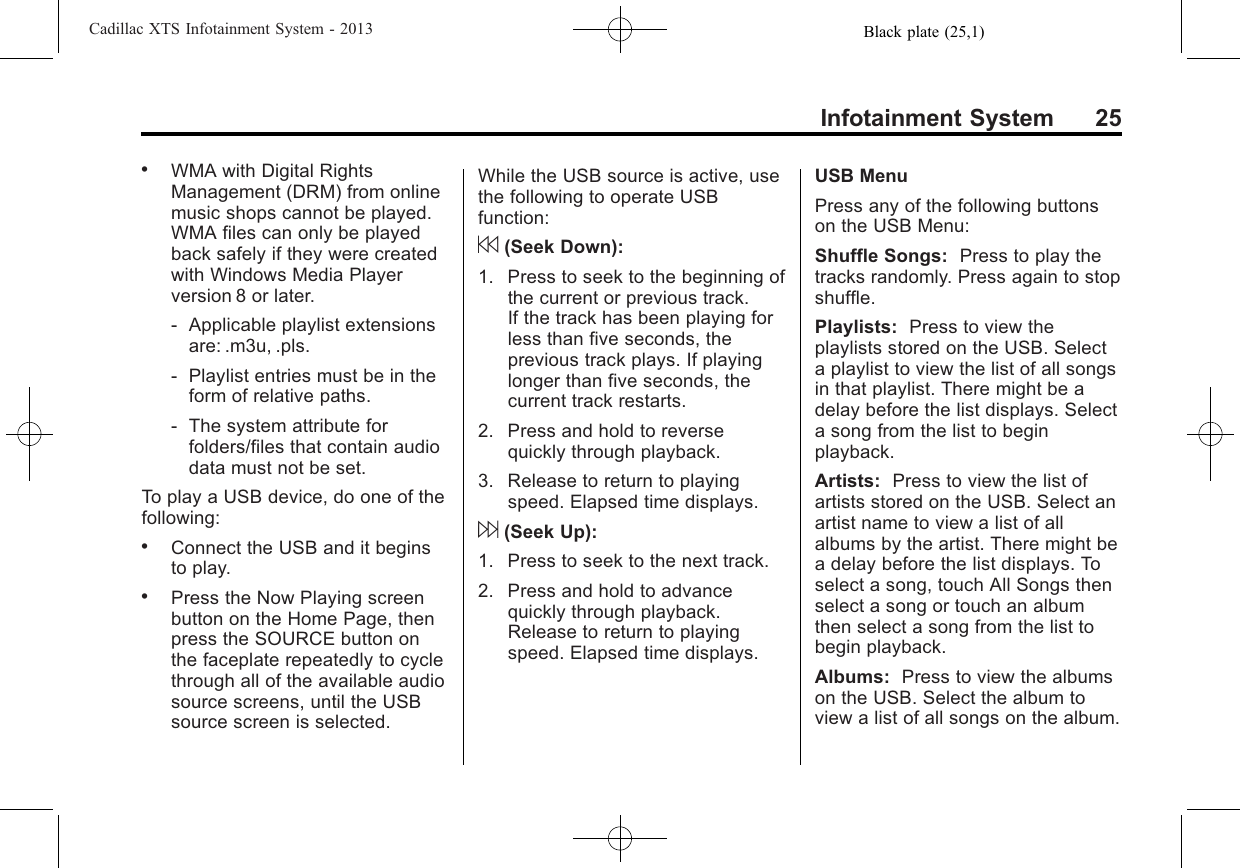 Black plate (25,1)Cadillac XTS Infotainment System - 2013Infotainment System 25.WMA with Digital RightsManagement (DRM) from onlinemusic shops cannot be played.WMA files can only be playedback safely if they were createdwith Windows Media Playerversion 8 or later.‐Applicable playlist extensionsare: .m3u, .pls.‐Playlist entries must be in theform of relative paths.‐The system attribute forfolders/files that contain audiodata must not be set.To play a USB device, do one of thefollowing:.Connect the USB and it beginsto play..Press the Now Playing screenbutton on the Home Page, thenpress the SOURCE button onthe faceplate repeatedly to cyclethrough all of the available audiosource screens, until the USBsource screen is selected.While the USB source is active, usethe following to operate USBfunction:7(Seek Down):1. Press to seek to the beginning ofthe current or previous track.If the track has been playing forless than five seconds, theprevious track plays. If playinglonger than five seconds, thecurrent track restarts.2. Press and hold to reversequickly through playback.3. Release to return to playingspeed. Elapsed time displays.6(Seek Up):1. Press to seek to the next track.2. Press and hold to advancequickly through playback.Release to return to playingspeed. Elapsed time displays.USB MenuPress any of the following buttonson the USB Menu:Shuffle Songs: Press to play thetracks randomly. Press again to stopshuffle.Playlists: Press to view theplaylists stored on the USB. Selecta playlist to view the list of all songsin that playlist. There might be adelay before the list displays. Selecta song from the list to beginplayback.Artists: Press to view the list ofartists stored on the USB. Select anartist name to view a list of allalbums by the artist. There might bea delay before the list displays. Toselect a song, touch All Songs thenselect a song or touch an albumthen select a song from the list tobegin playback.Albums: Press to view the albumson the USB. Select the album toview a list of all songs on the album.