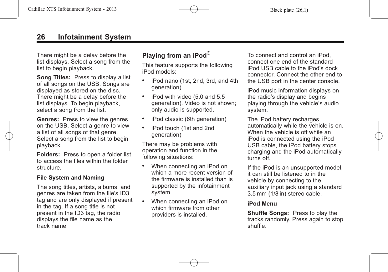 Black plate (26,1)Cadillac XTS Infotainment System - 201326 Infotainment SystemThere might be a delay before thelist displays. Select a song from thelist to begin playback.Song Titles: Press to display a listof all songs on the USB. Songs aredisplayed as stored on the disc.There might be a delay before thelist displays. To begin playback,select a song from the list.Genres: Press to view the genreson the USB. Select a genre to viewa list of all songs of that genre.Select a song from the list to beginplayback.Folders: Press to open a folder listto access the files within the folderstructure.File System and NamingThe song titles, artists, albums, andgenres are taken from the file&apos;s ID3tag and are only displayed if presentin the tag. If a song title is notpresent in the ID3 tag, the radiodisplays the file name as thetrack name.Playing from an iPod®This feature supports the followingiPod models:.iPod nano (1st, 2nd, 3rd, and 4thgeneration).iPod with video (5.0 and 5.5generation). Video is not shown;only audio is supported..iPod classic (6th generation).iPod touch (1st and 2ndgeneration)There may be problems withoperation and function in thefollowing situations:.When connecting an iPod onwhich a more recent version ofthe firmware is installed than issupported by the infotainmentsystem..When connecting an iPod onwhich firmware from otherproviders is installed.To connect and control an iPod,connect one end of the standardiPod USB cable to the iPod&apos;s dockconnector. Connect the other end tothe USB port in the center console.iPod music information displays onthe radio’s display and beginsplaying through the vehicle’s audiosystem.The iPod battery rechargesautomatically while the vehicle is on.When the vehicle is off while aniPod is connected using the iPodUSB cable, the iPod battery stopscharging and the iPod automaticallyturns off.If the iPod is an unsupported model,it can still be listened to in thevehicle by connecting to theauxiliary input jack using a standard3.5 mm (1/8 in) stereo cable.iPod MenuShuffle Songs: Press to play thetracks randomly. Press again to stopshuffle.