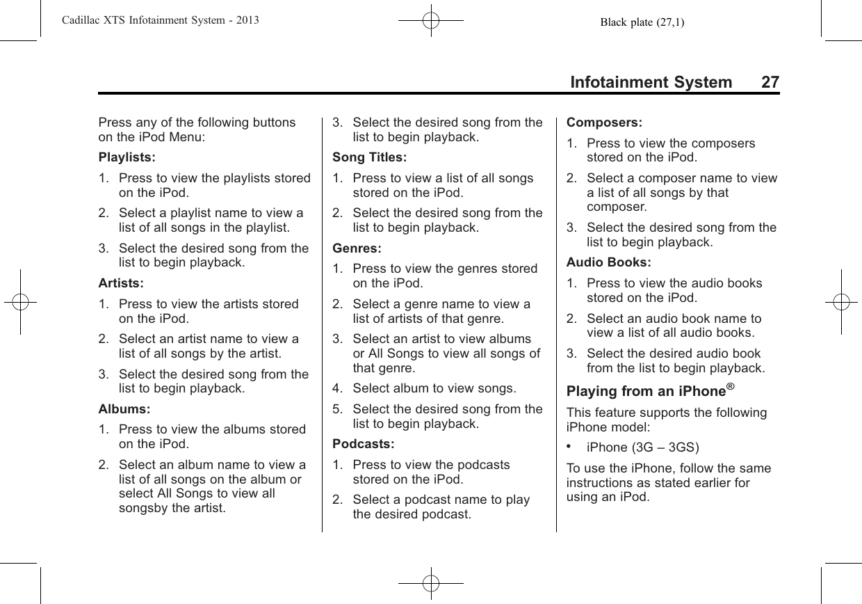 Black plate (27,1)Cadillac XTS Infotainment System - 2013Infotainment System 27Press any of the following buttonson the iPod Menu:Playlists:1. Press to view the playlists storedon the iPod.2. Select a playlist name to view alist of all songs in the playlist.3. Select the desired song from thelist to begin playback.Artists:1. Press to view the artists storedon the iPod.2. Select an artist name to view alist of all songs by the artist.3. Select the desired song from thelist to begin playback.Albums:1. Press to view the albums storedon the iPod.2. Select an album name to view alist of all songs on the album orselect All Songs to view allsongsby the artist.3. Select the desired song from thelist to begin playback.Song Titles:1. Press to view a list of all songsstored on the iPod.2. Select the desired song from thelist to begin playback.Genres:1. Press to view the genres storedon the iPod.2. Select a genre name to view alist of artists of that genre.3. Select an artist to view albumsor All Songs to view all songs ofthat genre.4. Select album to view songs.5. Select the desired song from thelist to begin playback.Podcasts:1. Press to view the podcastsstored on the iPod.2. Select a podcast name to playthe desired podcast.Composers:1. Press to view the composersstored on the iPod.2. Select a composer name to viewa list of all songs by thatcomposer.3. Select the desired song from thelist to begin playback.Audio Books:1. Press to view the audio booksstored on the iPod.2. Select an audio book name toview a list of all audio books.3. Select the desired audio bookfrom the list to begin playback.Playing from an iPhone®This feature supports the followingiPhone model:.iPhone (3G –3GS)To use the iPhone, follow the sameinstructions as stated earlier forusing an iPod.