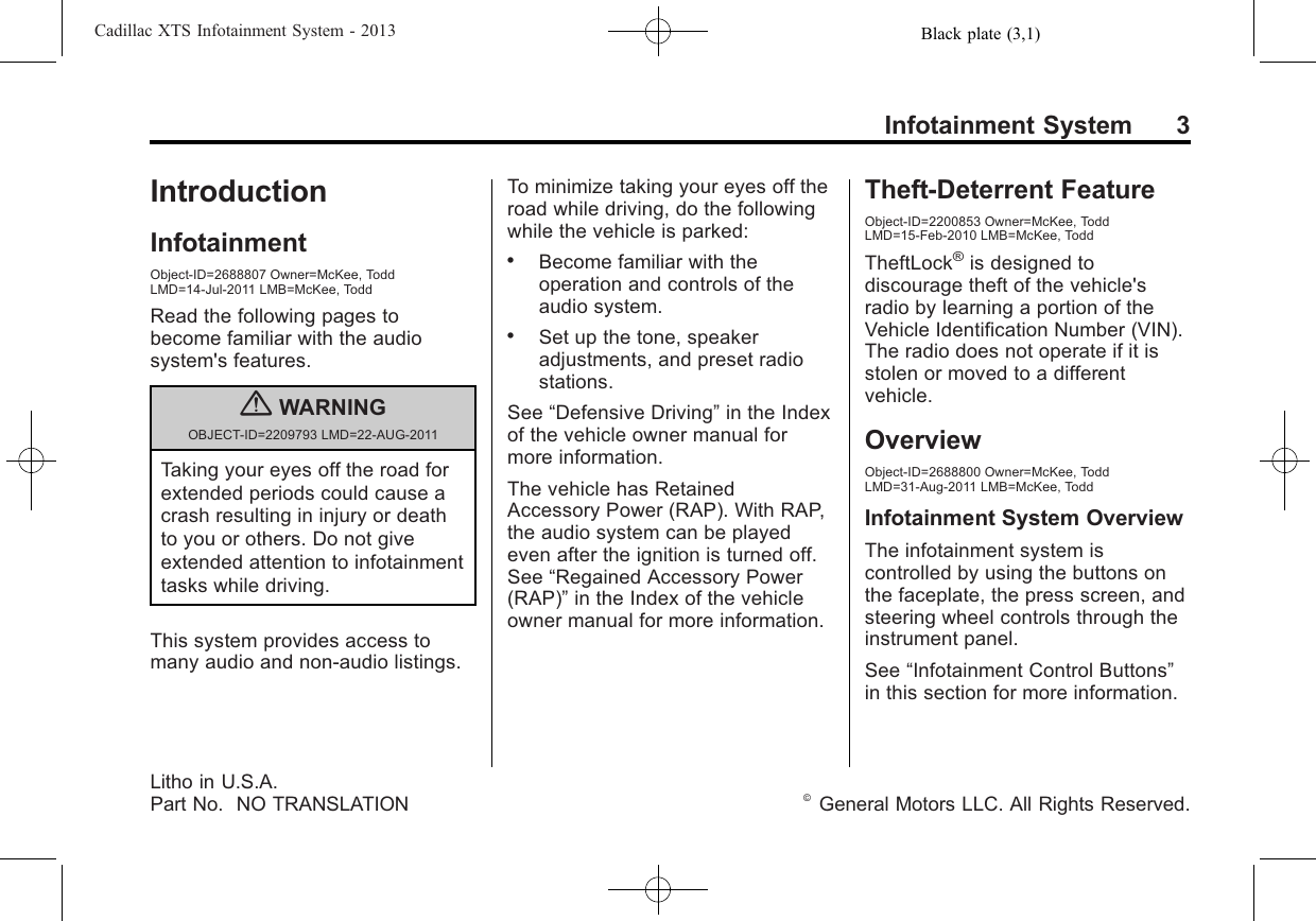 Black plate (3,1)Cadillac XTS Infotainment System - 2013Infotainment System 3IntroductionInfotainmentObject-ID=2688807 Owner=McKee, ToddLMD=14-Jul-2011 LMB=McKee, ToddRead the following pages tobecome familiar with the audiosystem&apos;s features.{WARNINGOBJECT-ID=2209793 LMD=22-AUG-2011Taking your eyes off the road forextended periods could cause acrash resulting in injury or deathto you or others. Do not giveextended attention to infotainmenttasks while driving.This system provides access tomany audio and non‐audio listings.To minimize taking your eyes off theroad while driving, do the followingwhile the vehicle is parked:.Become familiar with theoperation and controls of theaudio system..Set up the tone, speakeradjustments, and preset radiostations.See “Defensive Driving”in the Indexof the vehicle owner manual formore information.The vehicle has RetainedAccessory Power (RAP). With RAP,the audio system can be playedeven after the ignition is turned off.See “Regained Accessory Power(RAP)”in the Index of the vehicleowner manual for more information.Theft-Deterrent FeatureObject-ID=2200853 Owner=McKee, ToddLMD=15-Feb-2010 LMB=McKee, ToddTheftLock®is designed todiscourage theft of the vehicle&apos;sradio by learning a portion of theVehicle Identification Number (VIN).The radio does not operate if it isstolen or moved to a differentvehicle.OverviewObject-ID=2688800 Owner=McKee, ToddLMD=31-Aug-2011 LMB=McKee, ToddInfotainment System OverviewThe infotainment system iscontrolled by using the buttons onthe faceplate, the press screen, andsteering wheel controls through theinstrument panel.See “Infotainment Control Buttons”in this section for more information.Litho in U.S.A.Part No. NO TRANSLATION ©General Motors LLC. All Rights Reserved.