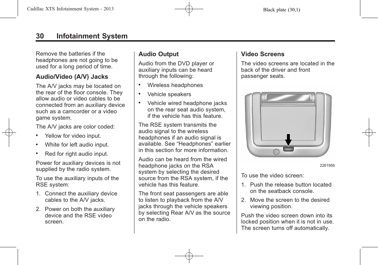 Black plate (30,1)Cadillac XTS Infotainment System - 201330 Infotainment SystemRemove the batteries if theheadphones are not going to beused for a long period of time.Audio/Video (A/V) JacksThe A/V jacks may be located onthe rear of the floor console. Theyallow audio or video cables to beconnected from an auxiliary devicesuch as a camcorder or a videogame system.The A/V jacks are color coded:.Yellow for video input..White for left audio input..Red for right audio input.Power for auxiliary devices is notsupplied by the radio system.To use the auxiliary inputs of theRSE system:1. Connect the auxiliary devicecables to the A/V jacks.2. Power on both the auxiliarydevice and the RSE videoscreen.Audio OutputAudio from the DVD player orauxiliary inputs can be heardthrough the following:.Wireless headphones.Vehicle speakers.Vehicle wired headphone jackson the rear seat audio system,if the vehicle has this feature.The RSE system transmits theaudio signal to the wirelessheadphones if an audio signal isavailable. See “Headphones”earlierin this section for more information.Audio can be heard from the wiredheadphone jacks on the RSAsystem by selecting the desiredsource from the RSA system, if thevehicle has this feature.The front seat passengers are ableto listen to playback from the A/Vjacks through the vehicle speakersby selecting Rear A/V as the sourceon the radio.Video ScreensThe video screens are located in theback of the driver and frontpassenger seats.2261956To use the video screen:1. Push the release button locatedon the seatback console.2. Move the screen to the desiredviewing position.Push the video screen down into itslocked position when it is not in use.The screen turns off automatically.