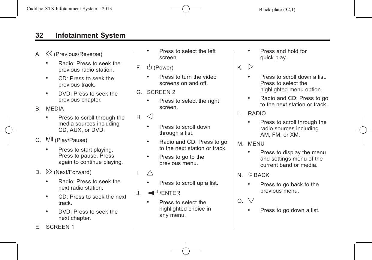 Black plate (32,1)Cadillac XTS Infotainment System - 201332 Infotainment SystemA. 7(Previous/Reverse).Radio: Press to seek theprevious radio station..CD: Press to seek theprevious track..DVD: Press to seek theprevious chapter.B. MEDIA.Press to scroll through themedia sources includingCD, AUX, or DVD.C. k(Play/Pause).Press to start playing.Press to pause. Pressagain to continue playing.D. 6(Next/Forward).Radio: Press to seek thenext radio station..CD: Press to seek the nexttrack..DVD: Press to seek thenext chapter.E. SCREEN 1.Press to select the leftscreen.F. O(Power).Press to turn the videoscreens on and off.G. SCREEN 2.Press to select the rightscreen.H. o.Press to scroll downthrough a list..Radio and CD: Press to goto the next station or track..Press to go to theprevious menu.I. w.Press to scroll up a list.J. r/ENTER.Press to select thehighlighted choice inany menu..Press and hold forquick play.K. p.Press to scroll down a list.Press to select thehighlighted menu option..Radio and CD: Press to goto the next station or track.L. RADIO.Press to scroll through theradio sources includingAM, FM, or XM.M. MENU.Press to display the menuand settings menu of thecurrent band or media.N. /BACK.Press to go back to theprevious menu.O. x.Press to go down a list.