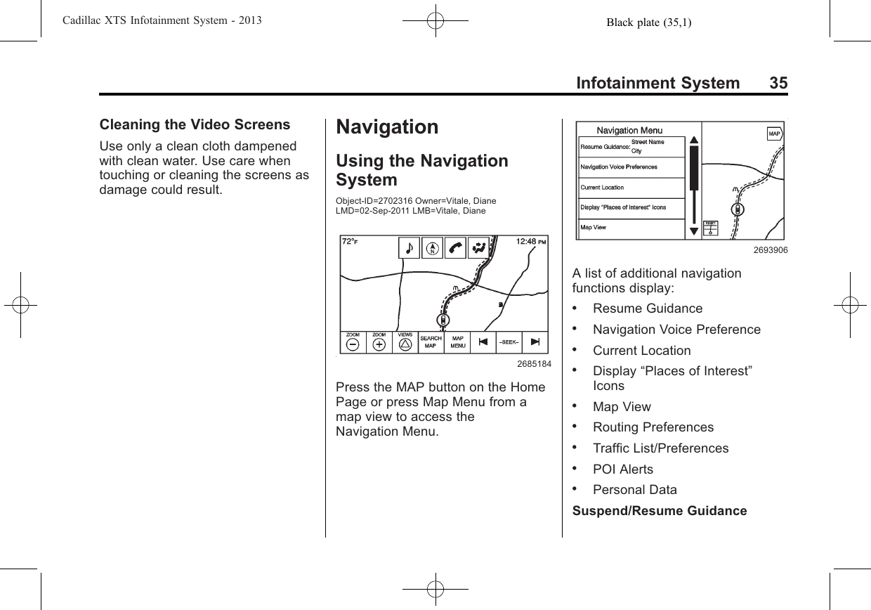 Black plate (35,1)Cadillac XTS Infotainment System - 2013Infotainment System 35Cleaning the Video ScreensUse only a clean cloth dampenedwith clean water. Use care whentouching or cleaning the screens asdamage could result.NavigationUsing the NavigationSystemObject-ID=2702316 Owner=Vitale, DianeLMD=02-Sep-2011 LMB=Vitale, Diane2685184Press the MAP button on the HomePage or press Map Menu from amap view to access theNavigation Menu.2693906A list of additional navigationfunctions display:.Resume Guidance.Navigation Voice Preference.Current Location.Display “Places of Interest”Icons.Map View.Routing Preferences.Traffic List/Preferences.POI Alerts.Personal DataSuspend/Resume Guidance