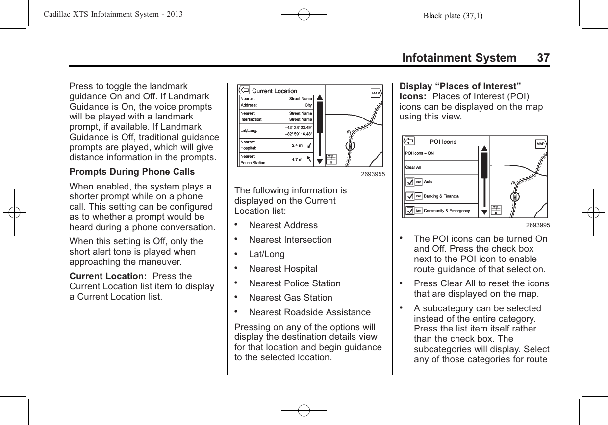 Black plate (37,1)Cadillac XTS Infotainment System - 2013Infotainment System 37Press to toggle the landmarkguidance On and Off. If LandmarkGuidance is On, the voice promptswill be played with a landmarkprompt, if available. If LandmarkGuidance is Off, traditional guidanceprompts are played, which will givedistance information in the prompts.Prompts During Phone CallsWhen enabled, the system plays ashorter prompt while on a phonecall. This setting can be configuredas to whether a prompt would beheard during a phone conversation.When this setting is Off, only theshort alert tone is played whenapproaching the maneuver.Current Location: Press theCurrent Location list item to displaya Current Location list.2693955The following information isdisplayed on the CurrentLocation list:.Nearest Address.Nearest Intersection.Lat/Long.Nearest Hospital.Nearest Police Station.Nearest Gas Station.Nearest Roadside AssistancePressing on any of the options willdisplay the destination details viewfor that location and begin guidanceto the selected location.Display “Places of Interest”Icons: Places of Interest (POI)icons can be displayed on the mapusing this view.2693995.The POI icons can be turned Onand Off. Press the check boxnext to the POI icon to enableroute guidance of that selection..Press Clear All to reset the iconsthat are displayed on the map..A subcategory can be selectedinstead of the entire category.Press the list item itself ratherthan the check box. Thesubcategories will display. Selectany of those categories for route