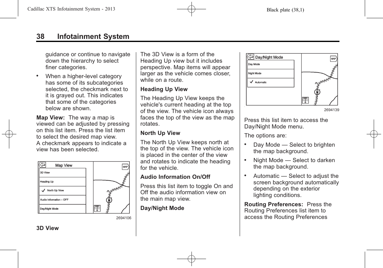 Black plate (38,1)Cadillac XTS Infotainment System - 201338 Infotainment Systemguidance or continue to navigatedown the hierarchy to selectfiner categories..When a higher-level categoryhas some of its subcategoriesselected, the checkmark next toit is grayed out. This indicatesthat some of the categoriesbelow are shown.Map View: The way a map isviewed can be adjusted by pressingon this list item. Press the list itemto select the desired map view.A checkmark appears to indicate aview has been selected.26941063D ViewThe 3D View is a form of theHeading Up view but it includesperspective. Map items will appearlarger as the vehicle comes closer,while on a route.Heading Up ViewThe Heading Up View keeps thevehicle&apos;s current heading at the topof the view. The vehicle icon alwaysfaces the top of the view as the maprotates.North Up ViewThe North Up View keeps north atthe top of the view. The vehicle iconis placed in the center of the viewand rotates to indicate the headingfor the vehicle.Audio Information On/OffPress this list item to toggle On andOff the audio information view onthe main map view.Day/Night Mode2694139Press this list item to access theDay/Night Mode menu.The options are:.Day Mode —Select to brightenthe map background..Night Mode —Select to darkenthe map background..Automatic —Select to adjust thescreen background automaticallydepending on the exteriorlighting conditions.Routing Preferences: Press theRouting Preferences list item toaccess the Routing Preferences