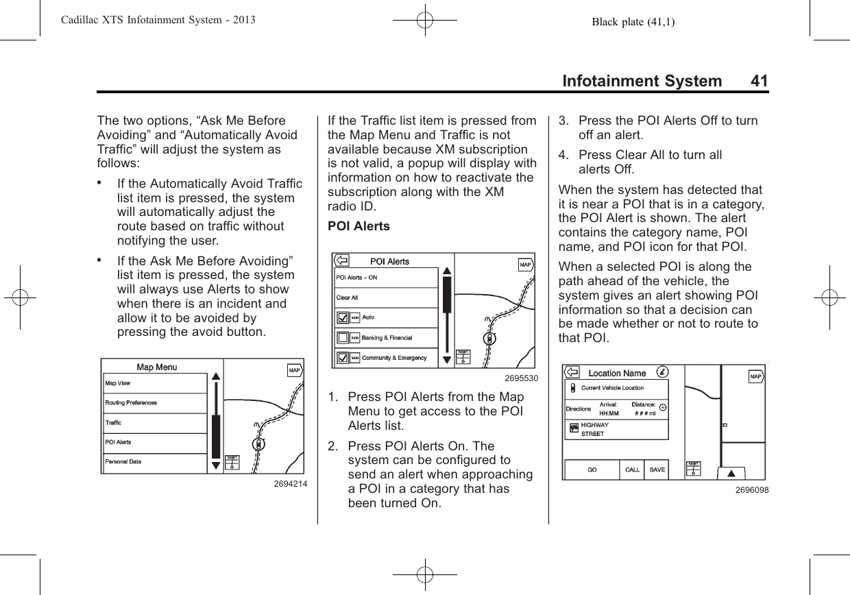 Black plate (41,1)Cadillac XTS Infotainment System - 2013Infotainment System 41The two options, “Ask Me BeforeAvoiding”and “Automatically AvoidTraffic”will adjust the system asfollows:.If the Automatically Avoid Trafficlist item is pressed, the systemwill automatically adjust theroute based on traffic withoutnotifying the user..If the Ask Me Before Avoiding”list item is pressed, the systemwill always use Alerts to showwhen there is an incident andallow it to be avoided bypressing the avoid button.2694214If the Traffic list item is pressed fromthe Map Menu and Traffic is notavailable because XM subscriptionis not valid, a popup will display withinformation on how to reactivate thesubscription along with the XMradio ID.POI Alerts26955301. Press POI Alerts from the MapMenu to get access to the POIAlerts list.2. Press POI Alerts On. Thesystem can be configured tosend an alert when approachinga POI in a category that hasbeen turned On.3. Press the POI Alerts Off to turnoff an alert.4. Press Clear All to turn allalerts Off.When the system has detected thatit is near a POI that is in a category,the POI Alert is shown. The alertcontains the category name, POIname, and POI icon for that POI.When a selected POI is along thepath ahead of the vehicle, thesystem gives an alert showing POIinformation so that a decision canbe made whether or not to route tothat POI.2696098