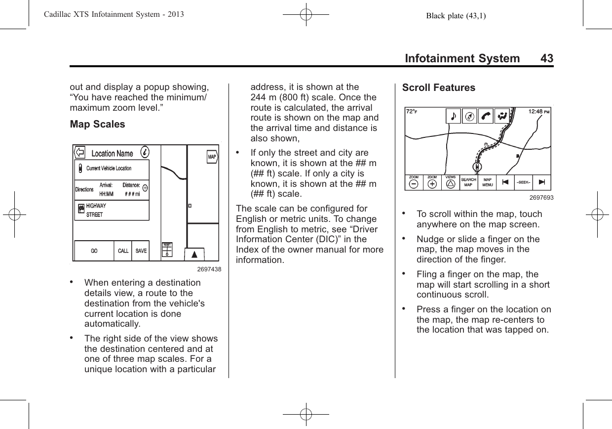 Black plate (43,1)Cadillac XTS Infotainment System - 2013Infotainment System 43out and display a popup showing,“You have reached the minimum/maximum zoom level.”Map Scales2697438.When entering a destinationdetails view, a route to thedestination from the vehicle&apos;scurrent location is doneautomatically..The right side of the view showsthe destination centered and atone of three map scales. For aunique location with a particularaddress, it is shown at the244 m (800 ft) scale. Once theroute is calculated, the arrivalroute is shown on the map andthe arrival time and distance isalso shown,.If only the street and city areknown, it is shown at the ## m(## ft) scale. If only a city isknown, it is shown at the ## m(## ft) scale.The scale can be configured forEnglish or metric units. To changefrom English to metric, see “DriverInformation Center (DIC)”in theIndex of the owner manual for moreinformation.Scroll Features2697693.To scroll within the map, touchanywhere on the map screen..Nudge or slide a finger on themap, the map moves in thedirection of the finger..Fling a finger on the map, themap will start scrolling in a shortcontinuous scroll..Press a finger on the location onthe map, the map re-centers tothe location that was tapped on.
