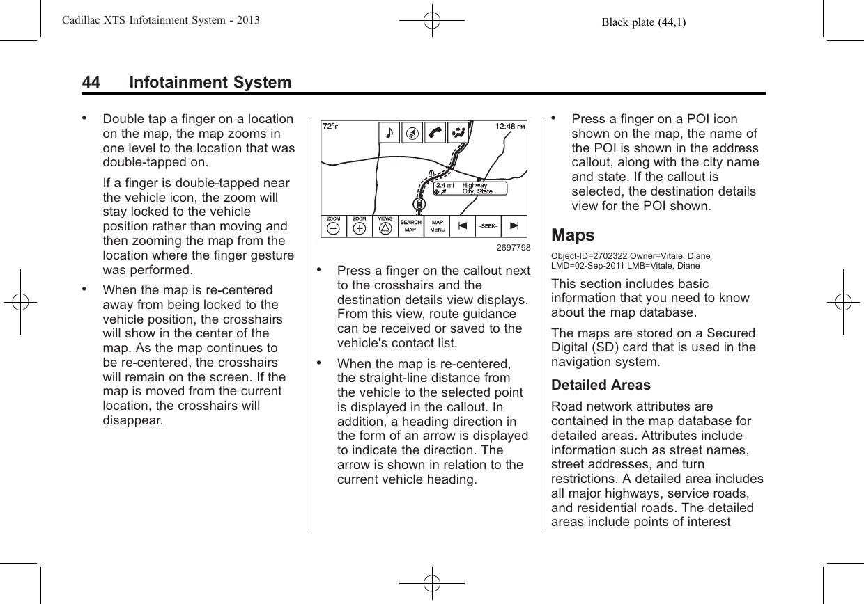 Black plate (44,1)Cadillac XTS Infotainment System - 201344 Infotainment System.Double tap a finger on a locationon the map, the map zooms inone level to the location that wasdouble-tapped on.If a finger is double-tapped nearthe vehicle icon, the zoom willstay locked to the vehicleposition rather than moving andthen zooming the map from thelocation where the finger gesturewas performed..When the map is re-centeredaway from being locked to thevehicle position, the crosshairswill show in the center of themap. As the map continues tobe re-centered, the crosshairswill remain on the screen. If themap is moved from the currentlocation, the crosshairs willdisappear.2697798.Press a finger on the callout nextto the crosshairs and thedestination details view displays.From this view, route guidancecan be received or saved to thevehicle&apos;s contact list..When the map is re-centered,the straight-line distance fromthe vehicle to the selected pointis displayed in the callout. Inaddition, a heading direction inthe form of an arrow is displayedto indicate the direction. Thearrow is shown in relation to thecurrent vehicle heading..Press a finger on a POI iconshown on the map, the name ofthe POI is shown in the addresscallout, along with the city nameand state. If the callout isselected, the destination detailsview for the POI shown.MapsObject-ID=2702322 Owner=Vitale, DianeLMD=02-Sep-2011 LMB=Vitale, DianeThis section includes basicinformation that you need to knowabout the map database.The maps are stored on a SecuredDigital (SD) card that is used in thenavigation system.Detailed AreasRoad network attributes arecontained in the map database fordetailed areas. Attributes includeinformation such as street names,street addresses, and turnrestrictions. A detailed area includesall major highways, service roads,and residential roads. The detailedareas include points of interest