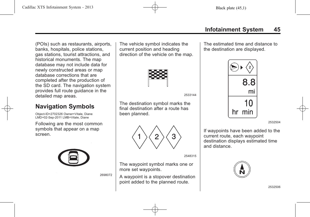 Black plate (45,1)Cadillac XTS Infotainment System - 2013Infotainment System 45(POIs) such as restaurants, airports,banks, hospitals, police stations,gas stations, tourist attractions, andhistorical monuments. The mapdatabase may not include data fornewly constructed areas or mapdatabase corrections that arecompleted after the production ofthe SD card. The navigation systemprovides full route guidance in thedetailed map areas.Navigation SymbolsObject-ID=2702326 Owner=Vitale, DianeLMD=02-Sep-2011 LMB=Vitale, DianeFollowing are the most commonsymbols that appear on a mapscreen.2698072The vehicle symbol indicates thecurrent position and headingdirection of the vehicle on the map.2533144The destination symbol marks thefinal destination after a route hasbeen planned.2548315The waypoint symbol marks one ormore set waypoints.A waypoint is a stopover destinationpoint added to the planned route.The estimated time and distance tothe destination are displayed.2532504If waypoints have been added to thecurrent route, each waypointdestination displays estimated timeand distance.2532506
