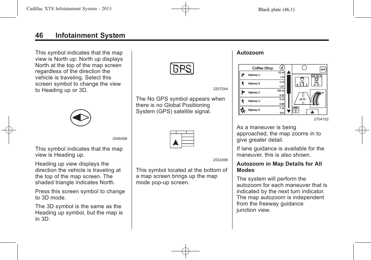 Black plate (46,1)Cadillac XTS Infotainment System - 201346 Infotainment SystemThis symbol indicates that the mapview is North up: North up displaysNorth at the top of the map screenregardless of the direction thevehicle is traveling. Select thisscreen symbol to change the viewto Heading up or 3D.2546488This symbol indicates that the mapview is Heading up.Heading up view displays thedirection the vehicle is traveling atthe top of the map screen. Theshaded triangle indicates North.Press this screen symbol to changeto 3D mode.The 3D symbol is the same as theHeading up symbol, but the map isin 3D.2207244The No GPS symbol appears whenthere is no Global PositioningSystem (GPS) satellite signal.2532496This symbol located at the bottom ofa map screen brings up the mapmode pop-up screen.Autozoom2704102As a maneuver is beingapproached, the map zooms in togive greater detail.If lane guidance is available for themaneuver, this is also shown.Autozoom in Map Details for AllModesThe system will perform theautozoom for each maneuver that isindicated by the next turn indicator.The map autozoom is independentfrom the freeway guidancejunction view.