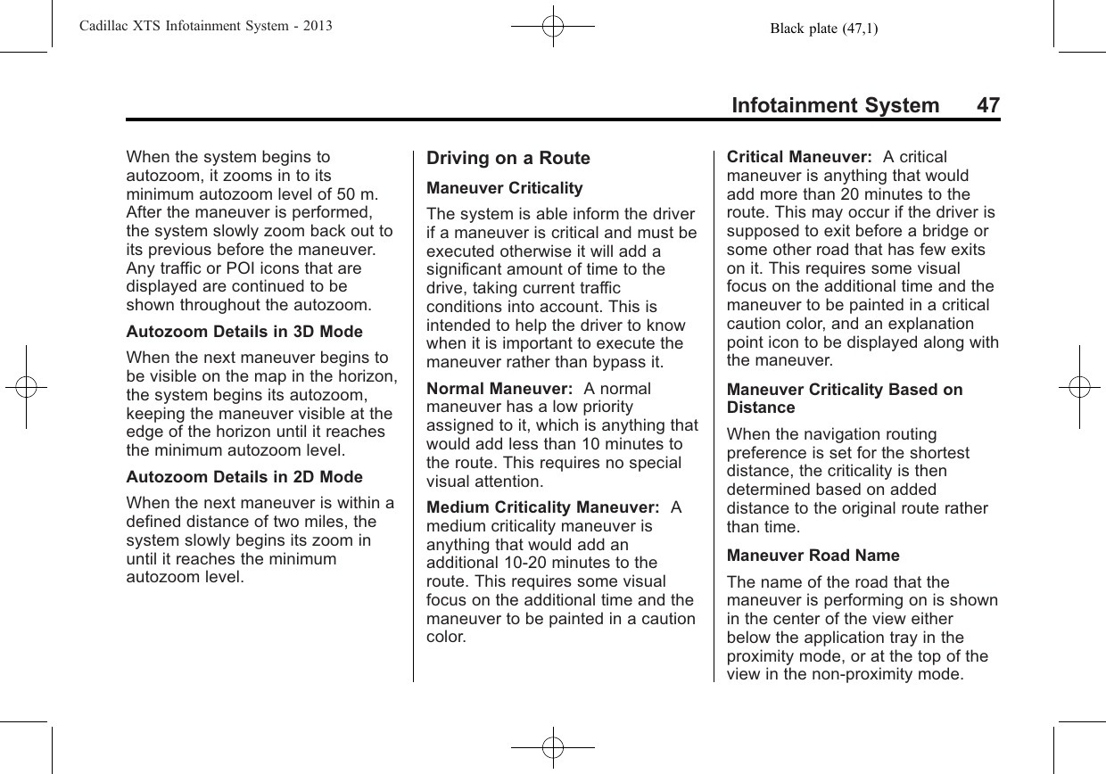 Black plate (47,1)Cadillac XTS Infotainment System - 2013Infotainment System 47When the system begins toautozoom, it zooms in to itsminimum autozoom level of 50 m.After the maneuver is performed,the system slowly zoom back out toits previous before the maneuver.Any traffic or POI icons that aredisplayed are continued to beshown throughout the autozoom.Autozoom Details in 3D ModeWhen the next maneuver begins tobe visible on the map in the horizon,the system begins its autozoom,keeping the maneuver visible at theedge of the horizon until it reachesthe minimum autozoom level.Autozoom Details in 2D ModeWhen the next maneuver is within adefined distance of two miles, thesystem slowly begins its zoom inuntil it reaches the minimumautozoom level.Driving on a RouteManeuver CriticalityThe system is able inform the driverif a maneuver is critical and must beexecuted otherwise it will add asignificant amount of time to thedrive, taking current trafficconditions into account. This isintended to help the driver to knowwhen it is important to execute themaneuver rather than bypass it.Normal Maneuver: A normalmaneuver has a low priorityassigned to it, which is anything thatwould add less than 10 minutes tothe route. This requires no specialvisual attention.Medium Criticality Maneuver: Amedium criticality maneuver isanything that would add anadditional 10-20 minutes to theroute. This requires some visualfocus on the additional time and themaneuver to be painted in a cautioncolor.Critical Maneuver: A criticalmaneuver is anything that wouldadd more than 20 minutes to theroute. This may occur if the driver issupposed to exit before a bridge orsome other road that has few exitson it. This requires some visualfocus on the additional time and themaneuver to be painted in a criticalcaution color, and an explanationpoint icon to be displayed along withthe maneuver.Maneuver Criticality Based onDistanceWhen the navigation routingpreference is set for the shortestdistance, the criticality is thendetermined based on addeddistance to the original route ratherthan time.Maneuver Road NameThe name of the road that themaneuver is performing on is shownin the center of the view eitherbelow the application tray in theproximity mode, or at the top of theview in the non-proximity mode.