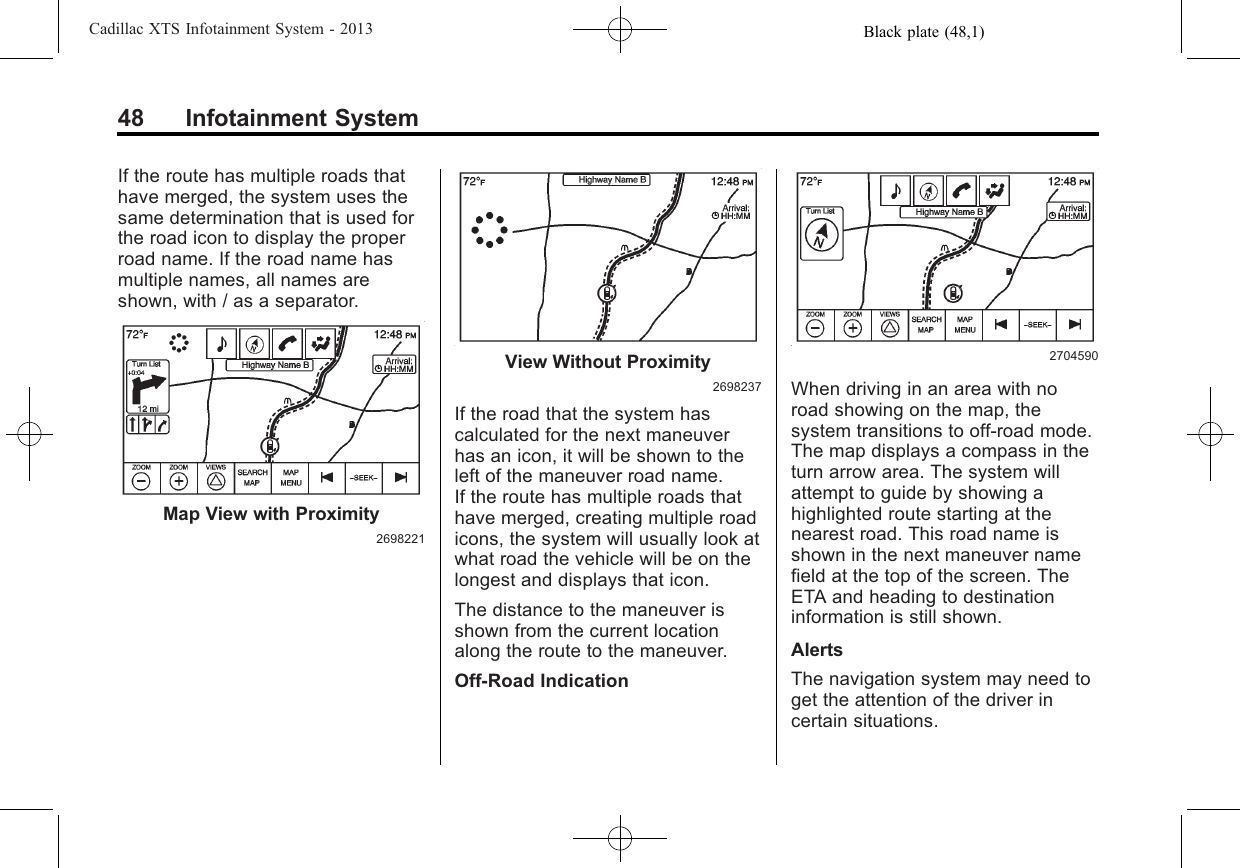 Black plate (48,1)Cadillac XTS Infotainment System - 201348 Infotainment SystemIf the route has multiple roads thathave merged, the system uses thesame determination that is used forthe road icon to display the properroad name. If the road name hasmultiple names, all names areshown, with / as a separator.Map View with Proximity2698221View Without Proximity2698237If the road that the system hascalculated for the next maneuverhas an icon, it will be shown to theleft of the maneuver road name.If the route has multiple roads thathave merged, creating multiple roadicons, the system will usually look atwhat road the vehicle will be on thelongest and displays that icon.The distance to the maneuver isshown from the current locationalong the route to the maneuver.Off-Road Indication2704590When driving in an area with noroad showing on the map, thesystem transitions to off-road mode.The map displays a compass in theturn arrow area. The system willattempt to guide by showing ahighlighted route starting at thenearest road. This road name isshown in the next maneuver namefield at the top of the screen. TheETA and heading to destinationinformation is still shown.AlertsThe navigation system may need toget the attention of the driver incertain situations.