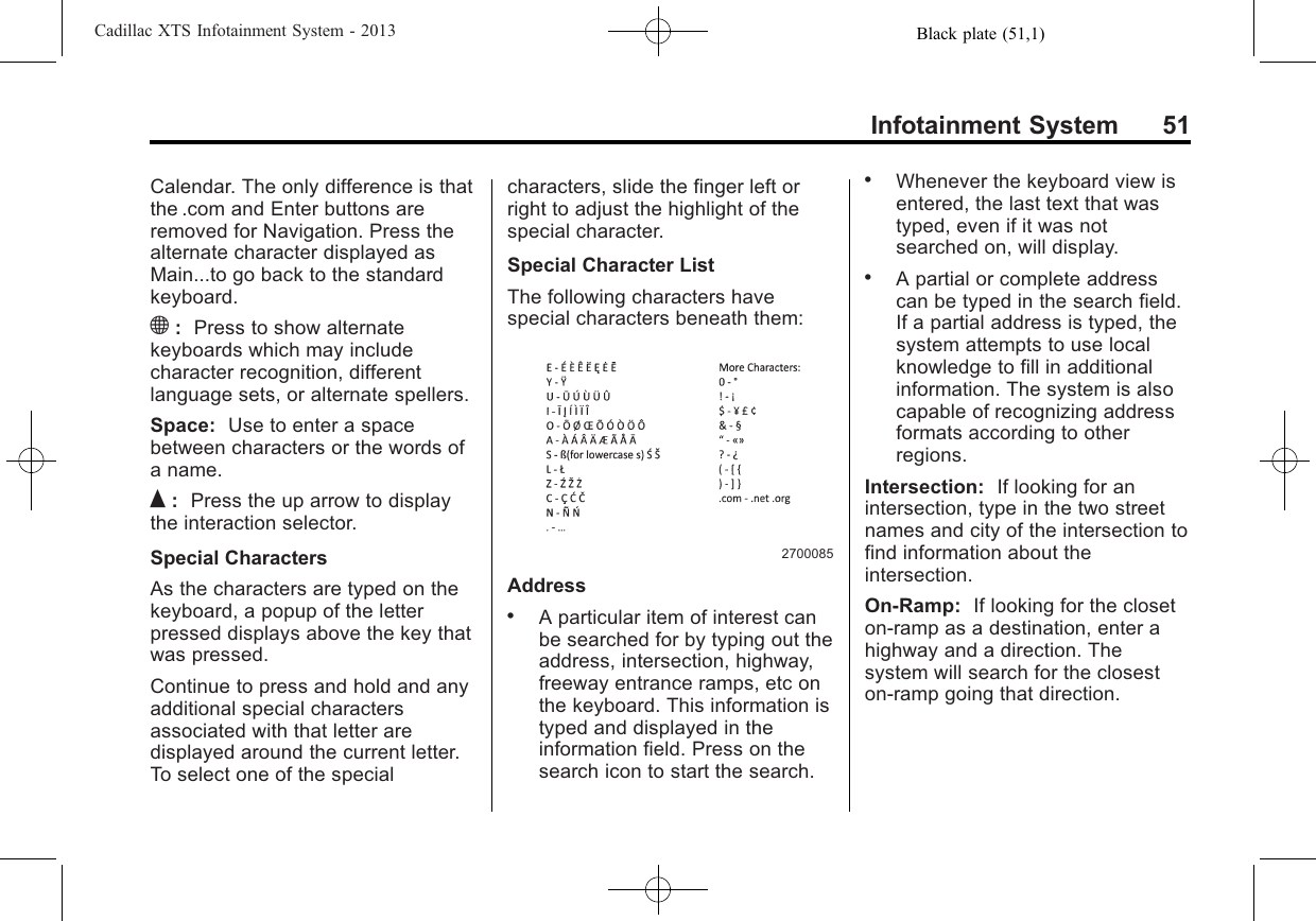 Black plate (51,1)Cadillac XTS Infotainment System - 2013Infotainment System 51Calendar. The only difference is thatthe .com and Enter buttons areremoved for Navigation. Press thealternate character displayed asMain...to go back to the standardkeyboard.):Press to show alternatekeyboards which may includecharacter recognition, differentlanguage sets, or alternate spellers.Space: Use to enter a spacebetween characters or the words ofa name.Q:Press the up arrow to displaythe interaction selector.Special CharactersAs the characters are typed on thekeyboard, a popup of the letterpressed displays above the key thatwas pressed.Continue to press and hold and anyadditional special charactersassociated with that letter aredisplayed around the current letter.To select one of the specialcharacters, slide the finger left orright to adjust the highlight of thespecial character.Special Character ListThe following characters havespecial characters beneath them:2700085Address.A particular item of interest canbe searched for by typing out theaddress, intersection, highway,freeway entrance ramps, etc onthe keyboard. This information istyped and displayed in theinformation field. Press on thesearch icon to start the search..Whenever the keyboard view isentered, the last text that wastyped, even if it was notsearched on, will display..A partial or complete addresscan be typed in the search field.If a partial address is typed, thesystem attempts to use localknowledge to fill in additionalinformation. The system is alsocapable of recognizing addressformats according to otherregions.Intersection: If looking for anintersection, type in the two streetnames and city of the intersection tofind information about theintersection.On-Ramp: If looking for the closeton-ramp as a destination, enter ahighway and a direction. Thesystem will search for the closeston-ramp going that direction.