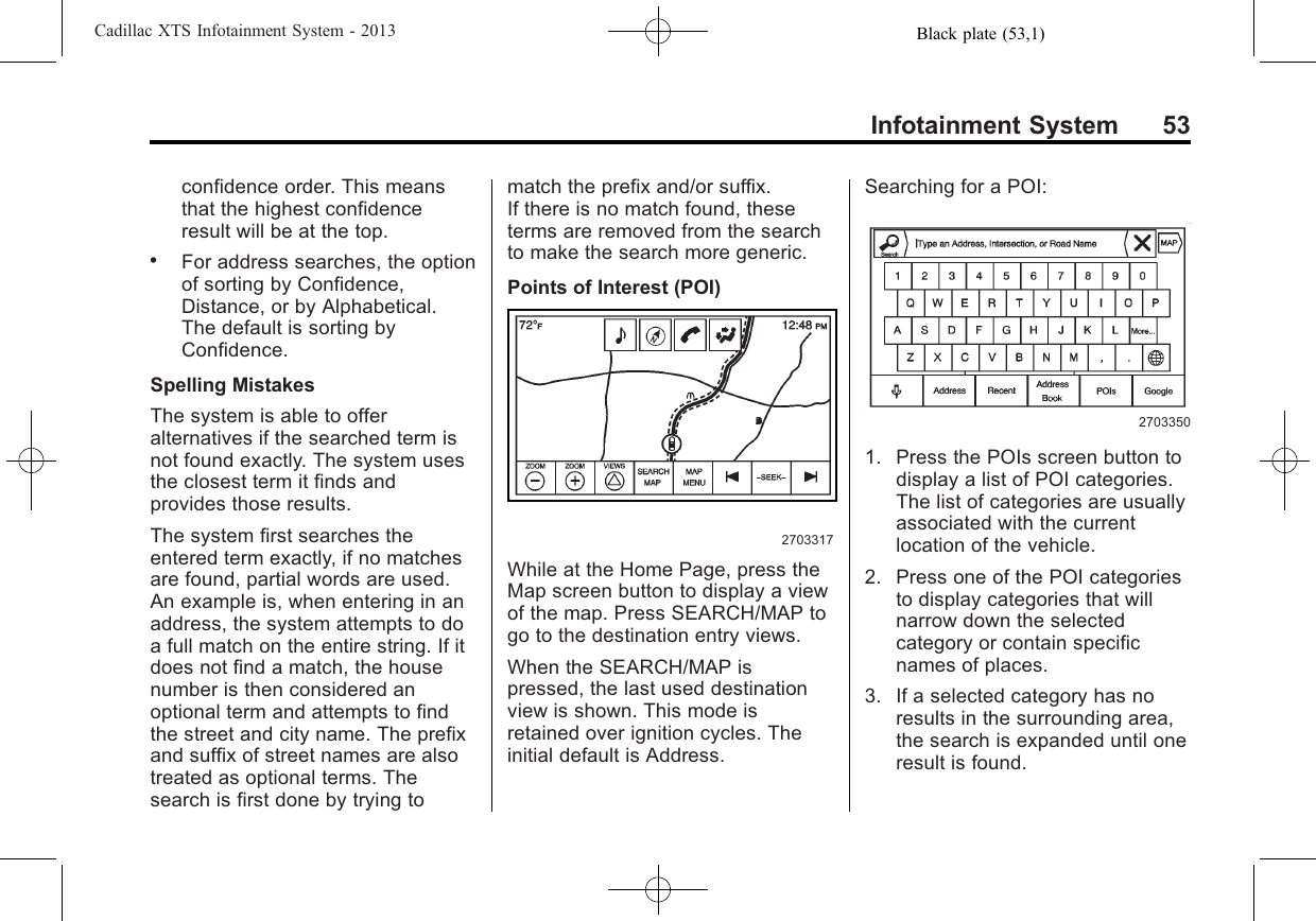 Black plate (53,1)Cadillac XTS Infotainment System - 2013Infotainment System 53confidence order. This meansthat the highest confidenceresult will be at the top..For address searches, the optionof sorting by Confidence,Distance, or by Alphabetical.The default is sorting byConfidence.Spelling MistakesThe system is able to offeralternatives if the searched term isnot found exactly. The system usesthe closest term it finds andprovides those results.The system first searches theentered term exactly, if no matchesare found, partial words are used.An example is, when entering in anaddress, the system attempts to doa full match on the entire string. If itdoes not find a match, the housenumber is then considered anoptional term and attempts to findthe street and city name. The prefixand suffix of street names are alsotreated as optional terms. Thesearch is first done by trying tomatch the prefix and/or suffix.If there is no match found, theseterms are removed from the searchto make the search more generic.Points of Interest (POI)2703317While at the Home Page, press theMap screen button to display a viewof the map. Press SEARCH/MAP togo to the destination entry views.When the SEARCH/MAP ispressed, the last used destinationview is shown. This mode isretained over ignition cycles. Theinitial default is Address.Searching for a POI:27033501. Press the POIs screen button todisplay a list of POI categories.The list of categories are usuallyassociated with the currentlocation of the vehicle.2. Press one of the POI categoriesto display categories that willnarrow down the selectedcategory or contain specificnames of places.3. If a selected category has noresults in the surrounding area,the search is expanded until oneresult is found.
