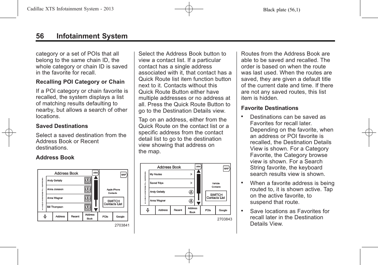 Black plate (56,1)Cadillac XTS Infotainment System - 201356 Infotainment Systemcategory or a set of POIs that allbelong to the same chain ID, thewhole category or chain ID is savedin the favorite for recall.Recalling POI Category or ChainIf a POI category or chain favorite isrecalled, the system displays a listof matching results defaulting tonearby, but allows a search of otherlocations.Saved DestinationsSelect a saved destination from theAddress Book or Recentdestinations.Address Book2703841Select the Address Book button toview a contact list. If a particularcontact has a single addressassociated with it, that contact has aQuick Route list item function buttonnext to it. Contacts without thisQuick Route Button either havemultiple addresses or no address atall. Press the Quick Route Button togo to the Destination Details view.Tap on an address, either from theQuick Route on the contact list or aspecific address from the contactdetail list to go to the destinationview showing that address onthe map.2703843Routes from the Address Book areable to be saved and recalled. Theorder is based on when the routewas last used. When the routes aresaved, they are given a default titleof the current date and time. If thereare not any saved routes, this listitem is hidden.Favorite Destinations.Destinations can be saved asFavorites for recall later.Depending on the favorite, whenan address or POI favorite isrecalled, the Destination DetailsView is shown. For a CategoryFavorite, the Category browseview is shown. For a SearchString favorite, the keyboardsearch results view is shown..When a favorite address is beingrouted to, it is shown active. Tapon the active favorite, tosuspend that route..Save locations as Favorites forrecall later in the DestinationDetails View.