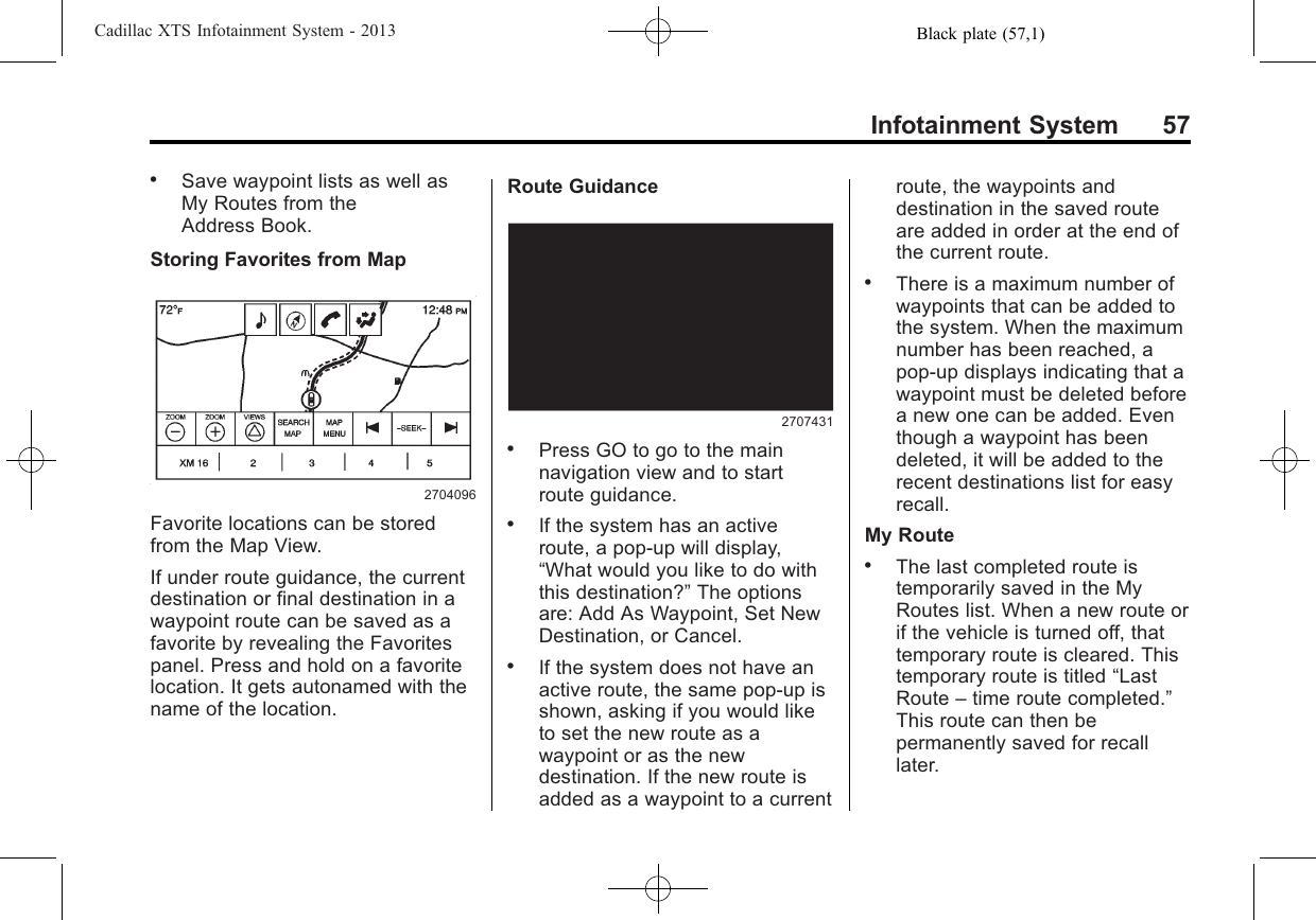 Black plate (57,1)Cadillac XTS Infotainment System - 2013Infotainment System 57.Save waypoint lists as well asMy Routes from theAddress Book.Storing Favorites from Map2704096Favorite locations can be storedfrom the Map View.If under route guidance, the currentdestination or final destination in awaypoint route can be saved as afavorite by revealing the Favoritespanel. Press and hold on a favoritelocation. It gets autonamed with thename of the location.Route Guidance2707431.Press GO to go to the mainnavigation view and to startroute guidance..If the system has an activeroute, a pop-up will display,“What would you like to do withthis destination?”The optionsare: Add As Waypoint, Set NewDestination, or Cancel..If the system does not have anactive route, the same pop-up isshown, asking if you would liketo set the new route as awaypoint or as the newdestination. If the new route isadded as a waypoint to a currentroute, the waypoints anddestination in the saved routeare added in order at the end ofthe current route..There is a maximum number ofwaypoints that can be added tothe system. When the maximumnumber has been reached, apop-up displays indicating that awaypoint must be deleted beforea new one can be added. Eventhough a waypoint has beendeleted, it will be added to therecent destinations list for easyrecall.My Route.The last completed route istemporarily saved in the MyRoutes list. When a new route orif the vehicle is turned off, thattemporary route is cleared. Thistemporary route is titled “LastRoute –time route completed.”This route can then bepermanently saved for recalllater.