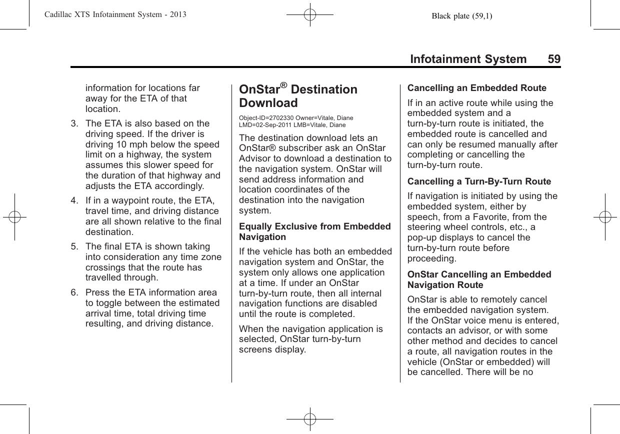 Black plate (59,1)Cadillac XTS Infotainment System - 2013Infotainment System 59information for locations faraway for the ETA of thatlocation.3. The ETA is also based on thedriving speed. If the driver isdriving 10 mph below the speedlimit on a highway, the systemassumes this slower speed forthe duration of that highway andadjusts the ETA accordingly.4. If in a waypoint route, the ETA,travel time, and driving distanceare all shown relative to the finaldestination.5. The final ETA is shown takinginto consideration any time zonecrossings that the route hastravelled through.6. Press the ETA information areato toggle between the estimatedarrival time, total driving timeresulting, and driving distance.OnStar®DestinationDownloadObject-ID=2702330 Owner=Vitale, DianeLMD=02-Sep-2011 LMB=Vitale, DianeThe destination download lets anOnStar® subscriber ask an OnStarAdvisor to download a destination tothe navigation system. OnStar willsend address information andlocation coordinates of thedestination into the navigationsystem.Equally Exclusive from EmbeddedNavigationIf the vehicle has both an embeddednavigation system and OnStar, thesystem only allows one applicationat a time. If under an OnStarturn-by-turn route, then all internalnavigation functions are disableduntil the route is completed.When the navigation application isselected, OnStar turn-by-turnscreens display.Cancelling an Embedded RouteIf in an active route while using theembedded system and aturn-by-turn route is initiated, theembedded route is cancelled andcan only be resumed manually aftercompleting or cancelling theturn-by-turn route.Cancelling a Turn-By-Turn RouteIf navigation is initiated by using theembedded system, either byspeech, from a Favorite, from thesteering wheel controls, etc., apop-up displays to cancel theturn-by-turn route beforeproceeding.OnStar Cancelling an EmbeddedNavigation RouteOnStar is able to remotely cancelthe embedded navigation system.If the OnStar voice menu is entered,contacts an advisor, or with someother method and decides to cancela route, all navigation routes in thevehicle (OnStar or embedded) willbe cancelled. There will be no
