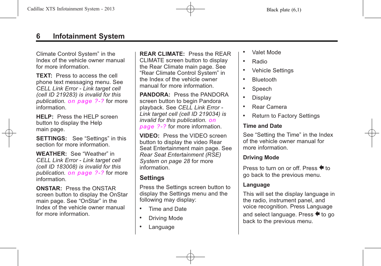 Black plate (6,1)Cadillac XTS Infotainment System - 20136 Infotainment SystemClimate Control System”in theIndex of the vehicle owner manualfor more information.TEXT: Press to access the cellphone text messaging menu. SeeCELL Link Error - Link target cell(cell ID 219283) is invalid for thispublication.on page ?‑?for moreinformation.HELP: Press the HELP screenbutton to display the Helpmain page.SETTINGS: See “Settings”in thissection for more information.WEATHER: See “Weather”inCELL Link Error - Link target cell(cell ID 183008) is invalid for thispublication.on page ?‑?for moreinformation.ONSTAR: Press the ONSTARscreen button to display the OnStarmain page. See “OnStar”in theIndex of the vehicle owner manualfor more information.REAR CLIMATE: Press the REARCLIMATE screen button to displaythe Rear Climate main page. See“Rear Climate Control System”inthe Index of the vehicle ownermanual for more information.PANDORA: Press the PANDORAscreen button to begin Pandoraplayback. See CELL Link Error -Link target cell (cell ID 219034) isinvalid for this publication.onpage ?‑?for more information.VIDEO: Press the VIDEO screenbutton to display the video RearSeat Entertainment main page. SeeRear Seat Entertainment (RSE)System on page 28 for moreinformation.SettingsPress the Settings screen button todisplay the Settings menu and thefollowing may display:.Time and Date.Driving Mode.Language.Valet Mode.Radio.Vehicle Settings.Bluetooth.Speech.Display.Rear Camera.Return to Factory SettingsTime and DateSee “Setting the Time”in the Indexof the vehicle owner manual formore information.Driving ModePress to turn on or off. Press }togo back to the previous menu.LanguageThis will set the display language inthe radio, instrument panel, andvoice recognition. Press Languageand select language. Press }to goback to the previous menu.