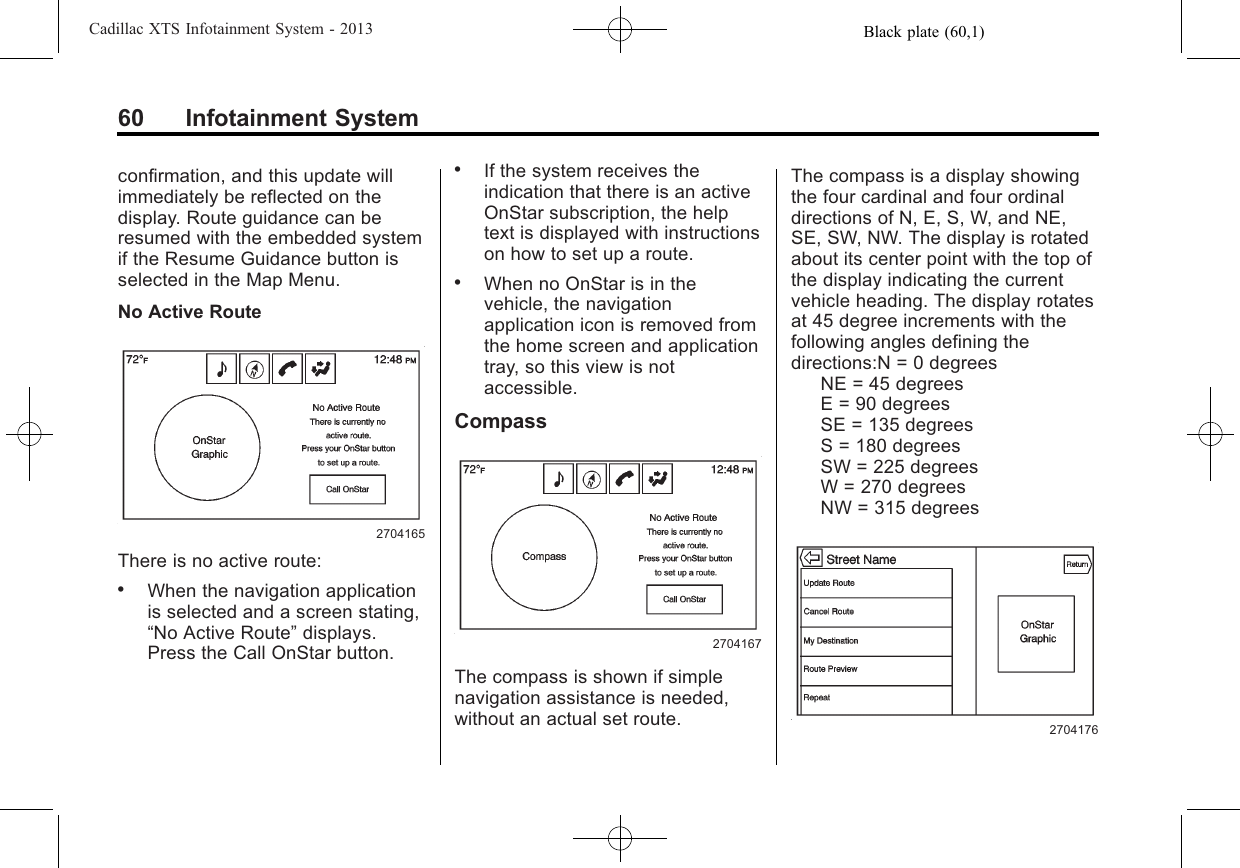 Black plate (60,1)Cadillac XTS Infotainment System - 201360 Infotainment Systemconfirmation, and this update willimmediately be reflected on thedisplay. Route guidance can beresumed with the embedded systemif the Resume Guidance button isselected in the Map Menu.No Active Route2704165There is no active route:.When the navigation applicationis selected and a screen stating,“No Active Route”displays.Press the Call OnStar button..If the system receives theindication that there is an activeOnStar subscription, the helptext is displayed with instructionson how to set up a route..When no OnStar is in thevehicle, the navigationapplication icon is removed fromthe home screen and applicationtray, so this view is notaccessible.Compass2704167The compass is shown if simplenavigation assistance is needed,without an actual set route.The compass is a display showingthe four cardinal and four ordinaldirections of N, E, S, W, and NE,SE, SW, NW. The display is rotatedabout its center point with the top ofthe display indicating the currentvehicle heading. The display rotatesat 45 degree increments with thefollowing angles defining thedirections:N = 0 degreesNE = 45 degreesE = 90 degreesSE = 135 degreesS = 180 degreesSW = 225 degreesW = 270 degreesNW = 315 degrees2704176