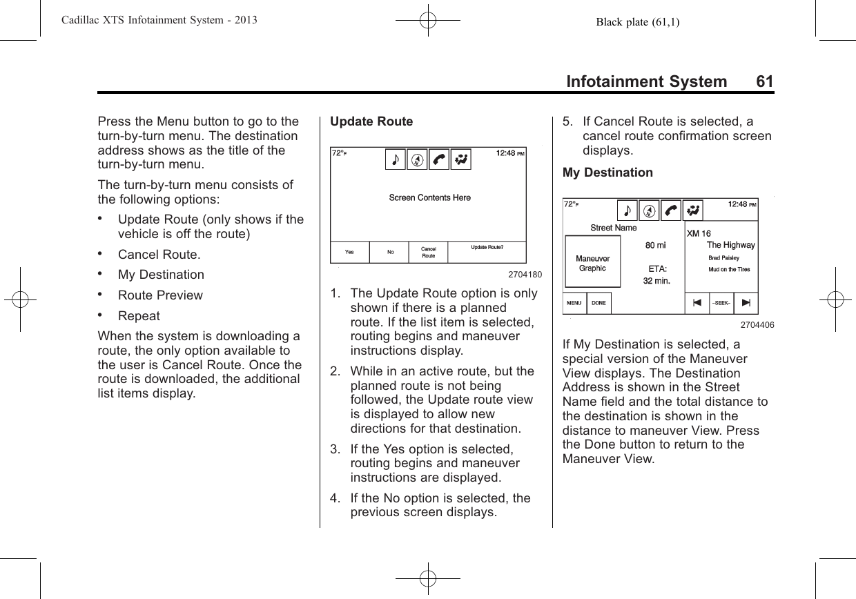 Black plate (61,1)Cadillac XTS Infotainment System - 2013Infotainment System 61Press the Menu button to go to theturn-by-turn menu. The destinationaddress shows as the title of theturn-by-turn menu.The turn-by-turn menu consists ofthe following options:.Update Route (only shows if thevehicle is off the route).Cancel Route..My Destination.Route Preview.RepeatWhen the system is downloading aroute, the only option available tothe user is Cancel Route. Once theroute is downloaded, the additionallist items display.Update Route27041801. The Update Route option is onlyshown if there is a plannedroute. If the list item is selected,routing begins and maneuverinstructions display.2. While in an active route, but theplanned route is not beingfollowed, the Update route viewis displayed to allow newdirections for that destination.3. If the Yes option is selected,routing begins and maneuverinstructions are displayed.4. If the No option is selected, theprevious screen displays.5. If Cancel Route is selected, acancel route confirmation screendisplays.My Destination2704406If My Destination is selected, aspecial version of the ManeuverView displays. The DestinationAddress is shown in the StreetName field and the total distance tothe destination is shown in thedistance to maneuver View. Pressthe Done button to return to theManeuver View.
