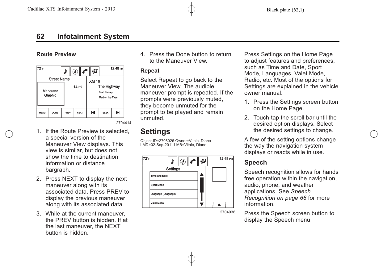 Black plate (62,1)Cadillac XTS Infotainment System - 201362 Infotainment SystemRoute Preview27044141. If the Route Preview is selected,a special version of theManeuver View displays. Thisview is similar, but does notshow the time to destinationinformation or distancebargraph.2. Press NEXT to display the nextmaneuver along with itsassociated data. Press PREV todisplay the previous maneuveralong with its associated data.3. While at the current maneuver,the PREV button is hidden. If atthe last maneuver, the NEXTbutton is hidden.4. Press the Done button to returnto the Maneuver View.RepeatSelect Repeat to go back to theManeuver View. The audiblemaneuver prompt is repeated. If theprompts were previously muted,they become unmuted for theprompt to be played and remainunmuted.SettingsObject-ID=2708026 Owner=Vitale, DianeLMD=02-Sep-2011 LMB=Vitale, Diane2704936Press Settings on the Home Pageto adjust features and preferences,such as Time and Date, SportMode, Languages, Valet Mode,Radio, etc. Most of the options forSettings are explained in the vehicleowner manual.1. Press the Settings screen buttonon the Home Page.2. Touch-tap the scroll bar until thedesired option displays. Selectthe desired settings to change.A few of the setting options changethe way the navigation systemdisplays or reacts while in use.SpeechSpeech recognition allows for handsfree operation within the navigation,audio, phone, and weatherapplications. See SpeechRecognition on page 66 for moreinformation.Press the Speech screen button todisplay the Speech menu.