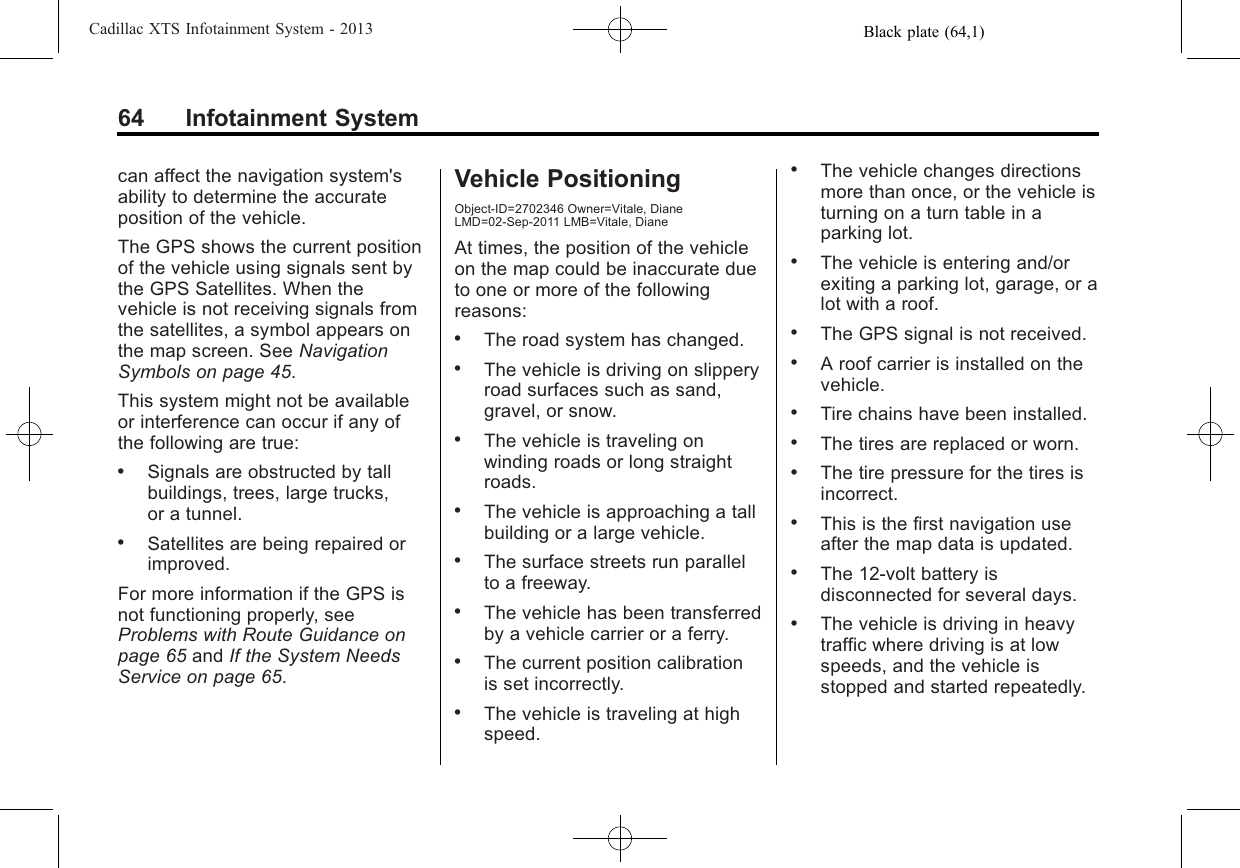 Black plate (64,1)Cadillac XTS Infotainment System - 201364 Infotainment Systemcan affect the navigation system&apos;sability to determine the accurateposition of the vehicle.The GPS shows the current positionof the vehicle using signals sent bythe GPS Satellites. When thevehicle is not receiving signals fromthe satellites, a symbol appears onthe map screen. See NavigationSymbols on page 45.This system might not be availableor interference can occur if any ofthe following are true:.Signals are obstructed by tallbuildings, trees, large trucks,or a tunnel..Satellites are being repaired orimproved.For more information if the GPS isnot functioning properly, seeProblems with Route Guidance onpage 65 and If the System NeedsService on page 65.Vehicle PositioningObject-ID=2702346 Owner=Vitale, DianeLMD=02-Sep-2011 LMB=Vitale, DianeAt times, the position of the vehicleon the map could be inaccurate dueto one or more of the followingreasons:.The road system has changed..The vehicle is driving on slipperyroad surfaces such as sand,gravel, or snow..The vehicle is traveling onwinding roads or long straightroads..The vehicle is approaching a tallbuilding or a large vehicle..The surface streets run parallelto a freeway..The vehicle has been transferredby a vehicle carrier or a ferry..The current position calibrationis set incorrectly..The vehicle is traveling at highspeed..The vehicle changes directionsmore than once, or the vehicle isturning on a turn table in aparking lot..The vehicle is entering and/orexiting a parking lot, garage, or alot with a roof..The GPS signal is not received..A roof carrier is installed on thevehicle..Tire chains have been installed..The tires are replaced or worn..The tire pressure for the tires isincorrect..This is the first navigation useafter the map data is updated..The 12-volt battery isdisconnected for several days..The vehicle is driving in heavytraffic where driving is at lowspeeds, and the vehicle isstopped and started repeatedly.