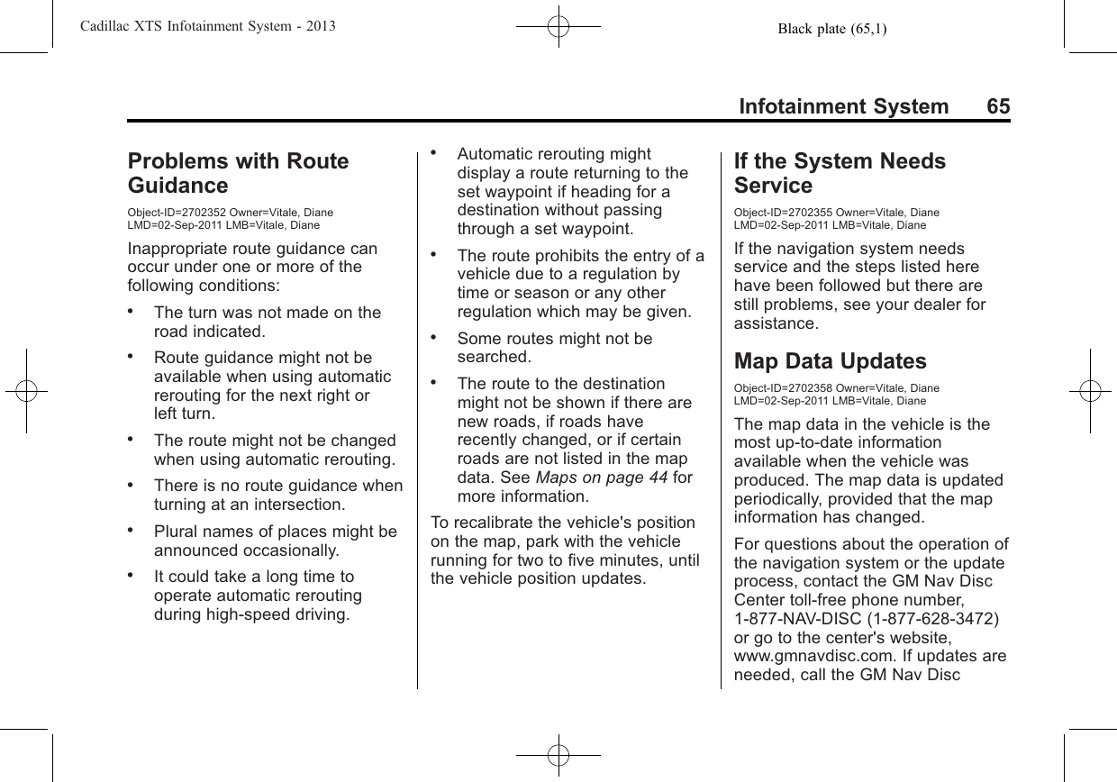 Black plate (65,1)Cadillac XTS Infotainment System - 2013Infotainment System 65Problems with RouteGuidanceObject-ID=2702352 Owner=Vitale, DianeLMD=02-Sep-2011 LMB=Vitale, DianeInappropriate route guidance canoccur under one or more of thefollowing conditions:.The turn was not made on theroad indicated..Route guidance might not beavailable when using automaticrerouting for the next right orleft turn..The route might not be changedwhen using automatic rerouting..There is no route guidance whenturning at an intersection..Plural names of places might beannounced occasionally..It could take a long time tooperate automatic reroutingduring high-speed driving..Automatic rerouting mightdisplay a route returning to theset waypoint if heading for adestination without passingthrough a set waypoint..The route prohibits the entry of avehicle due to a regulation bytime or season or any otherregulation which may be given..Some routes might not besearched..The route to the destinationmight not be shown if there arenew roads, if roads haverecently changed, or if certainroads are not listed in the mapdata. See Maps on page 44 formore information.To recalibrate the vehicle&apos;s positionon the map, park with the vehiclerunning for two to five minutes, untilthe vehicle position updates.If the System NeedsServiceObject-ID=2702355 Owner=Vitale, DianeLMD=02-Sep-2011 LMB=Vitale, DianeIf the navigation system needsservice and the steps listed herehave been followed but there arestill problems, see your dealer forassistance.Map Data UpdatesObject-ID=2702358 Owner=Vitale, DianeLMD=02-Sep-2011 LMB=Vitale, DianeThe map data in the vehicle is themost up-to-date informationavailable when the vehicle wasproduced. The map data is updatedperiodically, provided that the mapinformation has changed.For questions about the operation ofthe navigation system or the updateprocess, contact the GM Nav DiscCenter toll-free phone number,1-877-NAV-DISC (1-877-628-3472)or go to the center&apos;s website,www.gmnavdisc.com. If updates areneeded, call the GM Nav Disc