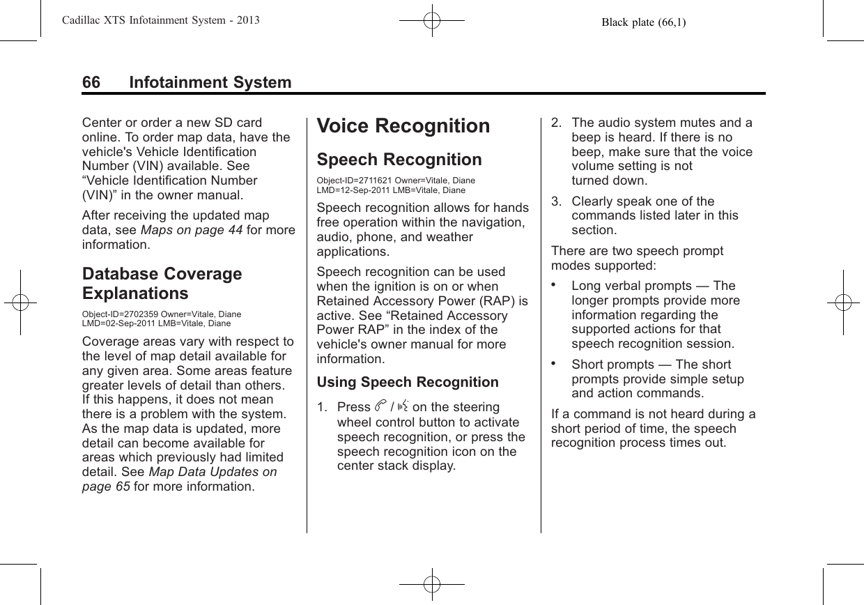 Black plate (66,1)Cadillac XTS Infotainment System - 201366 Infotainment SystemCenter or order a new SD cardonline. To order map data, have thevehicle&apos;s Vehicle IdentificationNumber (VIN) available. See“Vehicle Identification Number(VIN)”in the owner manual.After receiving the updated mapdata, see Maps on page 44 for moreinformation.Database CoverageExplanationsObject-ID=2702359 Owner=Vitale, DianeLMD=02-Sep-2011 LMB=Vitale, DianeCoverage areas vary with respect tothe level of map detail available forany given area. Some areas featuregreater levels of detail than others.If this happens, it does not meanthere is a problem with the system.As the map data is updated, moredetail can become available forareas which previously had limiteddetail. See Map Data Updates onpage 65 for more information.Voice RecognitionSpeech RecognitionObject-ID=2711621 Owner=Vitale, DianeLMD=12-Sep-2011 LMB=Vitale, DianeSpeech recognition allows for handsfree operation within the navigation,audio, phone, and weatherapplications.Speech recognition can be usedwhen the ignition is on or whenRetained Accessory Power (RAP) isactive. See “Retained AccessoryPower RAP”in the index of thevehicle&apos;s owner manual for moreinformation.Using Speech Recognition1. Press b/gon the steeringwheel control button to activatespeech recognition, or press thespeech recognition icon on thecenter stack display.2. The audio system mutes and abeep is heard. If there is nobeep, make sure that the voicevolume setting is notturned down.3. Clearly speak one of thecommands listed later in thissection.There are two speech promptmodes supported:.Long verbal prompts —Thelonger prompts provide moreinformation regarding thesupported actions for thatspeech recognition session..Short prompts —The shortprompts provide simple setupand action commands.If a command is not heard during ashort period of time, the speechrecognition process times out.