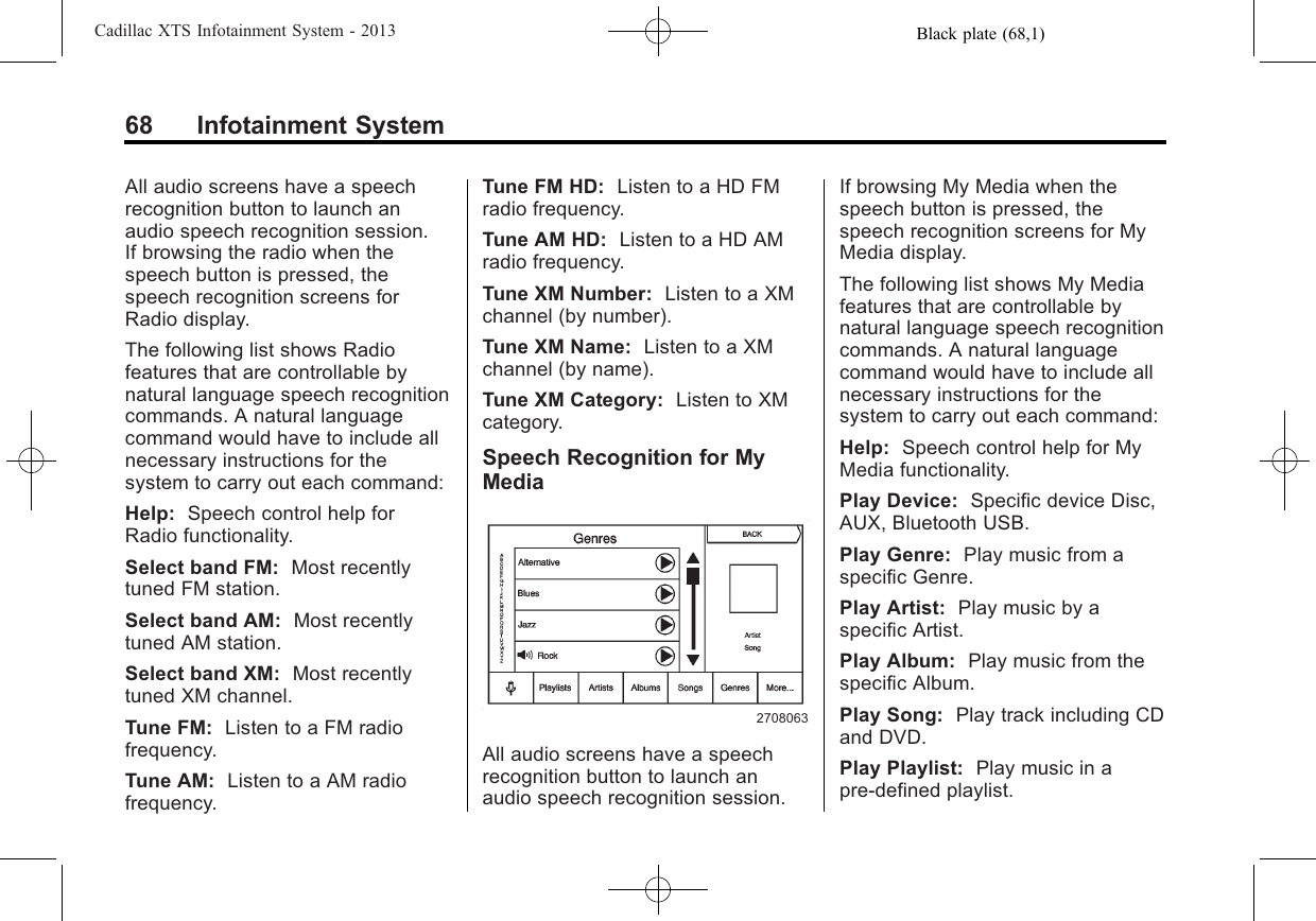 Black plate (68,1)Cadillac XTS Infotainment System - 201368 Infotainment SystemAll audio screens have a speechrecognition button to launch anaudio speech recognition session.If browsing the radio when thespeech button is pressed, thespeech recognition screens forRadio display.The following list shows Radiofeatures that are controllable bynatural language speech recognitioncommands. A natural languagecommand would have to include allnecessary instructions for thesystem to carry out each command:Help: Speech control help forRadio functionality.Select band FM: Most recentlytuned FM station.Select band AM: Most recentlytuned AM station.Select band XM: Most recentlytuned XM channel.Tune FM: Listen to a FM radiofrequency.Tune AM: Listen to a AM radiofrequency.Tune FM HD: Listen to a HD FMradio frequency.Tune AM HD: Listen to a HD AMradio frequency.Tune XM Number: Listen to a XMchannel (by number).Tune XM Name: Listen to a XMchannel (by name).Tune XM Category: Listen to XMcategory.Speech Recognition for MyMedia2708063All audio screens have a speechrecognition button to launch anaudio speech recognition session.If browsing My Media when thespeech button is pressed, thespeech recognition screens for MyMedia display.The following list shows My Mediafeatures that are controllable bynatural language speech recognitioncommands. A natural languagecommand would have to include allnecessary instructions for thesystem to carry out each command:Help: Speech control help for MyMedia functionality.Play Device: Specific device Disc,AUX, Bluetooth USB.Play Genre: Play music from aspecific Genre.Play Artist: Play music by aspecific Artist.Play Album: Play music from thespecific Album.Play Song: Play track including CDand DVD.Play Playlist: Play music in apre-defined playlist.