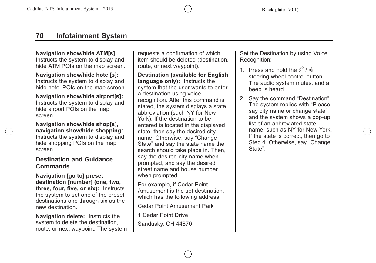 Black plate (70,1)Cadillac XTS Infotainment System - 201370 Infotainment SystemNavigation show/hide ATM[s]:Instructs the system to display andhide ATM POIs on the map screen.Navigation show/hide hotel[s]:Instructs the system to display andhide hotel POIs on the map screen.Navigation show/hide airport[s]:Instructs the system to display andhide airport POIs on the mapscreen.Navigation show/hide shop[s],navigation show/hide shopping:Instructs the system to display andhide shopping POIs on the mapscreen.Destination and GuidanceCommandsNavigation [go to] presetdestination [number] (one, two,three, four, five, or six): Instructsthe system to set one of the presetdestinations one through six as thenew destination.Navigation delete: Instructs thesystem to delete the destination,route, or next waypoint. The systemrequests a confirmation of whichitem should be deleted (destination,route, or next waypoint).Destination (available for Englishlanguage only): Instructs thesystem that the user wants to entera destination using voicerecognition. After this command isstated, the system displays a stateabbreviation (such NY for NewYork). If the destination to beentered is located in the displayedstate, then say the desired cityname. Otherwise, say “ChangeState”and say the state name thesearch should take place in. Then,say the desired city name whenprompted, and say the desiredstreet name and house numberwhen prompted.For example, if Cedar PointAmusement is the set destination,which has the following address:Cedar Point Amusement Park1 Cedar Point DriveSandusky, OH 44870Set the Destination by using VoiceRecognition:1. Press and hold the b/gsteering wheel control button.The audio system mutes, and abeep is heard.2. Say the command “Destination”.The system replies with “Pleasesay city name or change state”,and the system shows a pop-uplist of an abbreviated statename, such as NY for New York.If the state is correct, then go toStep 4. Otherwise, say “ChangeState”.