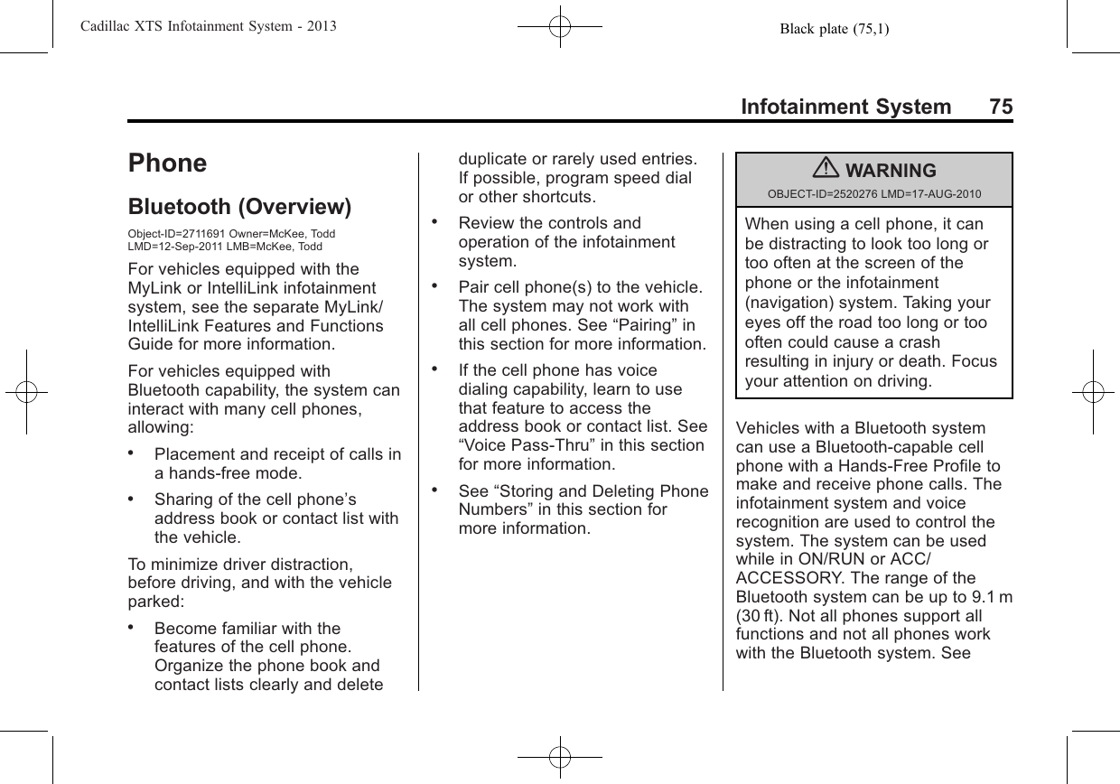 Black plate (75,1)Cadillac XTS Infotainment System - 2013Infotainment System 75PhoneBluetooth (Overview)Object-ID=2711691 Owner=McKee, ToddLMD=12-Sep-2011 LMB=McKee, ToddFor vehicles equipped with theMyLink or IntelliLink infotainmentsystem, see the separate MyLink/IntelliLink Features and FunctionsGuide for more information.For vehicles equipped withBluetooth capability, the system caninteract with many cell phones,allowing:.Placement and receipt of calls ina hands-free mode..Sharing of the cell phone’saddress book or contact list withthe vehicle.To minimize driver distraction,before driving, and with the vehicleparked:.Become familiar with thefeatures of the cell phone.Organize the phone book andcontact lists clearly and deleteduplicate or rarely used entries.If possible, program speed dialor other shortcuts..Review the controls andoperation of the infotainmentsystem..Pair cell phone(s) to the vehicle.The system may not work withall cell phones. See “Pairing”inthis section for more information..If the cell phone has voicedialing capability, learn to usethat feature to access theaddress book or contact list. See“Voice Pass-Thru”in this sectionfor more information..See “Storing and Deleting PhoneNumbers”in this section formore information.{WARNINGOBJECT-ID=2520276 LMD=17-AUG-2010When using a cell phone, it canbe distracting to look too long ortoo often at the screen of thephone or the infotainment(navigation) system. Taking youreyes off the road too long or toooften could cause a crashresulting in injury or death. Focusyour attention on driving.Vehicles with a Bluetooth systemcan use a Bluetooth-capable cellphone with a Hands-Free Profile tomake and receive phone calls. Theinfotainment system and voicerecognition are used to control thesystem. The system can be usedwhile in ON/RUN or ACC/ACCESSORY. The range of theBluetooth system can be up to 9.1 m(30 ft). Not all phones support allfunctions and not all phones workwith the Bluetooth system. See