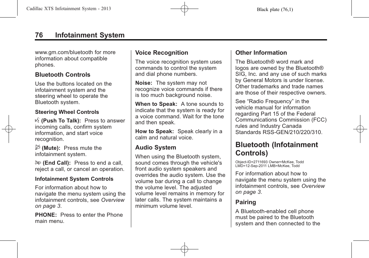 Black plate (76,1)Cadillac XTS Infotainment System - 201376 Infotainment Systemwww.gm.com/bluetooth for moreinformation about compatiblephones.Bluetooth ControlsUse the buttons located on theinfotainment system and thesteering wheel to operate theBluetooth system.Steering Wheel Controlsg(Push To Talk): Press to answerincoming calls, confirm systeminformation, and start voicerecognition.$(Mute): Press mute theinfotainment system.i(End Call): Press to end a call,reject a call, or cancel an operation.Infotainment System ControlsFor information about how tonavigate the menu system using theinfotainment controls, see Overviewon page 3.PHONE: Press to enter the Phonemain menu.Voice RecognitionThe voice recognition system usescommands to control the systemand dial phone numbers.Noise: The system may notrecognize voice commands if thereis too much background noise.When to Speak: A tone sounds toindicate that the system is ready fora voice command. Wait for the toneand then speak.How to Speak: Speak clearly in acalm and natural voice.Audio SystemWhen using the Bluetooth system,sound comes through the vehicle&apos;sfront audio system speakers andoverrides the audio system. Use thevolume bar during a call to changethe volume level. The adjustedvolume level remains in memory forlater calls. The system maintains aminimum volume level.Other InformationThe Bluetooth® word mark andlogos are owned by the Bluetooth®SIG, Inc. and any use of such marksby General Motors is under license.Other trademarks and trade namesare those of their respective owners.See “Radio Frequency”in thevehicle manual for informationregarding Part 15 of the FederalCommunications Commission (FCC)rules and Industry CanadaStandards RSS-GEN/210/220/310.Bluetooth (InfotainmentControls)Object-ID=2711693 Owner=McKee, ToddLMD=12-Sep-2011 LMB=McKee, ToddFor information about how tonavigate the menu system using theinfotainment controls, see Overviewon page 3.PairingA Bluetooth-enabled cell phonemust be paired to the Bluetoothsystem and then connected to the