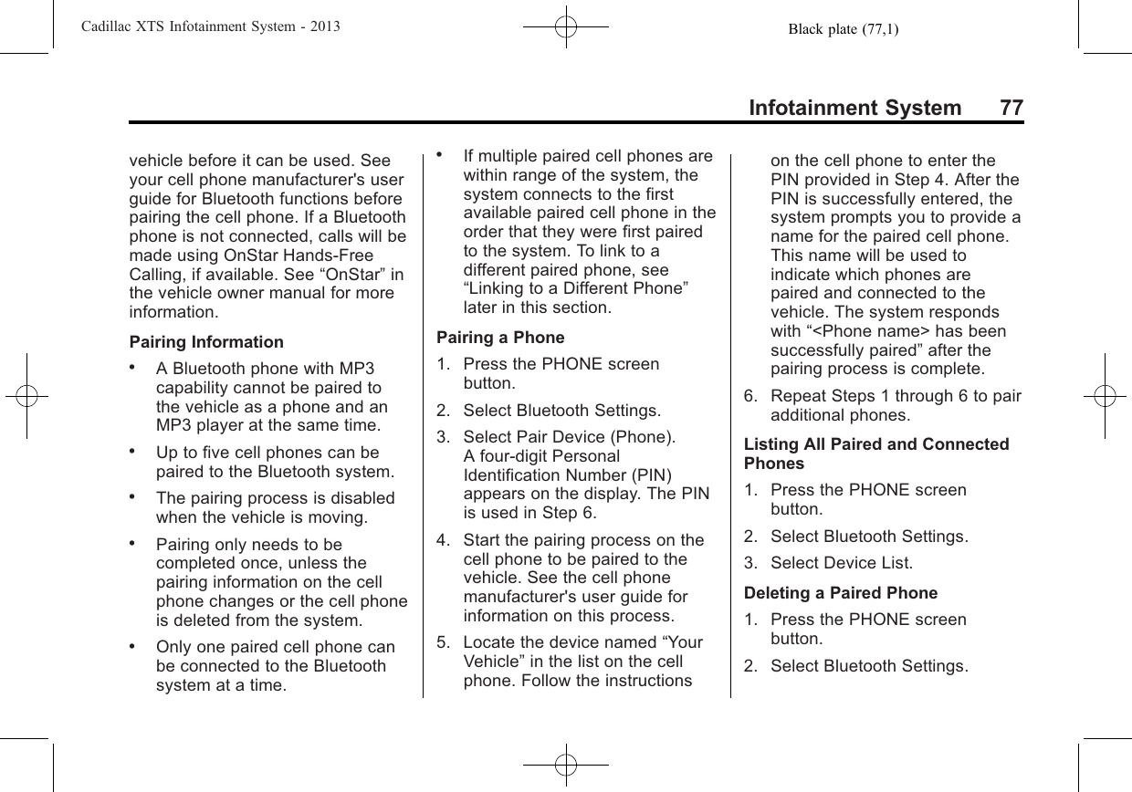 Black plate (77,1)Cadillac XTS Infotainment System - 2013Infotainment System 77vehicle before it can be used. Seeyour cell phone manufacturer&apos;s userguide for Bluetooth functions beforepairing the cell phone. If a Bluetoothphone is not connected, calls will bemade using OnStar Hands-FreeCalling, if available. See “OnStar”inthe vehicle owner manual for moreinformation.Pairing Information.A Bluetooth phone with MP3capability cannot be paired tothe vehicle as a phone and anMP3 player at the same time..Up to five cell phones can bepaired to the Bluetooth system..The pairing process is disabledwhen the vehicle is moving..Pairing only needs to becompleted once, unless thepairing information on the cellphone changes or the cell phoneis deleted from the system..Only one paired cell phone canbe connected to the Bluetoothsystem at a time..If multiple paired cell phones arewithin range of the system, thesystem connects to the firstavailable paired cell phone in theorder that they were first pairedto the system. To link to adifferent paired phone, see“Linking to a Different Phone”later in this section.Pairing a Phone1. Press the PHONE screenbutton.2. Select Bluetooth Settings.3. Select Pair Device (Phone).A four-digit PersonalIdentification Number (PIN)appears on the display. The PINis used in Step 6.4. Start the pairing process on thecell phone to be paired to thevehicle. See the cell phonemanufacturer&apos;s user guide forinformation on this process.5. Locate the device named “YourVehicle”in the list on the cellphone. Follow the instructionson the cell phone to enter thePIN provided in Step 4. After thePIN is successfully entered, thesystem prompts you to provide aname for the paired cell phone.This name will be used toindicate which phones arepaired and connected to thevehicle. The system respondswith “&lt;Phone name&gt; has beensuccessfully paired”after thepairing process is complete.6. Repeat Steps 1 through 6 to pairadditional phones.Listing All Paired and ConnectedPhones1. Press the PHONE screenbutton.2. Select Bluetooth Settings.3. Select Device List.Deleting a Paired Phone1. Press the PHONE screenbutton.2. Select Bluetooth Settings.